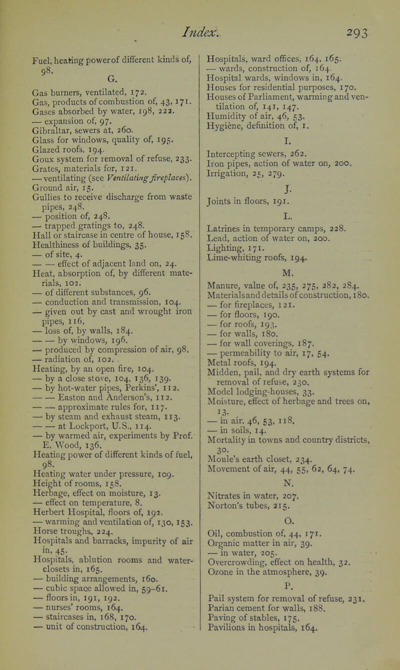 Fuel, heating powerof different kinds of, 98. G. Gas burners, ventilated, 172. Gas, products of combustion of, 43, 171. Gases absorbed by water, 198, 223. — expansion of, 97. Gibraltar, sewers at, 260. Glass for windows, quality of, 195. Glazed roofs, 194. Goux system for removal of refuse, 233. Grates, materials for, 121. — ventilating (see Ventilating fireplaces). Ground air, 15. Gullies to receive discharge from waste pipes, 248, — position of, 24S. —• trapped gratings to, 248. Hall or staircase in centre of house, 158. Healthiness of buildings, 35. — of site, 4. effect of adjacent Innd on, 24. Heat, absorption of, by different mate- rials, 102. — of different substances, 96. — conduction and transmission, 104. — given out by cast and wrought iron pipes, 116, — loss of, by walls, 184. by windows, 196. — produced by compression of air, 98. — radiation of, 102, . Heating, by an open fire, 104. — by a close slove, 104, 136, 139. — by hot-water pipes, Perkins', 112. Easton and Anderson's, 112. approximate rules for, 117. — by steam and exhaust steam, 113. at Lockport, U.S., 114. — by warmed air, experiments by Prof. E. Wood, 136. Heating power of different kinds of fuel, 98. Heating water under pressure, 109. Height of rooms, 158. Herbage, effect on moisture, 13. — effect on temperature, 8. Herbert Hospital, floors of, 192. — warming and ventilation of, 130, 153. Horse troughs, 224. Hospitals and barracks, impurity of air in, 45- Hospitals, ablution rooms and water- closets in, 165. — building arrangements, 160. — cubic space allowed in, 59-61. — floors in, 191, 192, — nurses' rooms, 164. — staircases in, 168, 170. — unit of construction, 164. Hospitals, ward offices, 164, 165. — wards, construction of, 164. Hospital wards, windows in, 164. Houses for residential purposes, 170. Houses of Parliament, warming and ven- tilation of, 141, 147. Humidity of air, 46, 53. Hygiene, definition of, r. Intercepting sewers, 262. Iron pipes, action of water on, 200. Irrigation, 25, 279. J- Joints in floors, 191. L. Latrines in temporary camps, 228. Lead, action of water on, 200. Lighting, 171. Lime-whiting roofs, 194. M. Manure, value of, 235, 275, 282, 284. Materialsand details of construction, 180. — for fireplaces, 121. — for floors, 190. — for roofs, 193. — for walls, 180. — for wall coverings, 187. — permeability to air, 17, 54. Metal roofs, 194. Midden, pail, and dry earth systems for removal of refuse, 2 30, Model lodging-houses, 33. Moisture, effect of herbage and trees on, 13- — in air, 46, 53, 118. — in soils, 14. Mortality in towns and country districts, 30- Moule's earth closet, 234. Movement of air, 44, 55, 62, 64, 74. N. Nitrates in water, 207. Norton's tubes, 215. O. Oil, combustion of, 44, 171. Organic matter in air, 39. — in water, 205. Overcrowding, effect on health, 32. Ozone in the atmosphere, 39. P. Pail system for removal of refuse, 231. Parian cement for walls, 188. Paving of stables, 175. Pavilions in hospitals, 164.