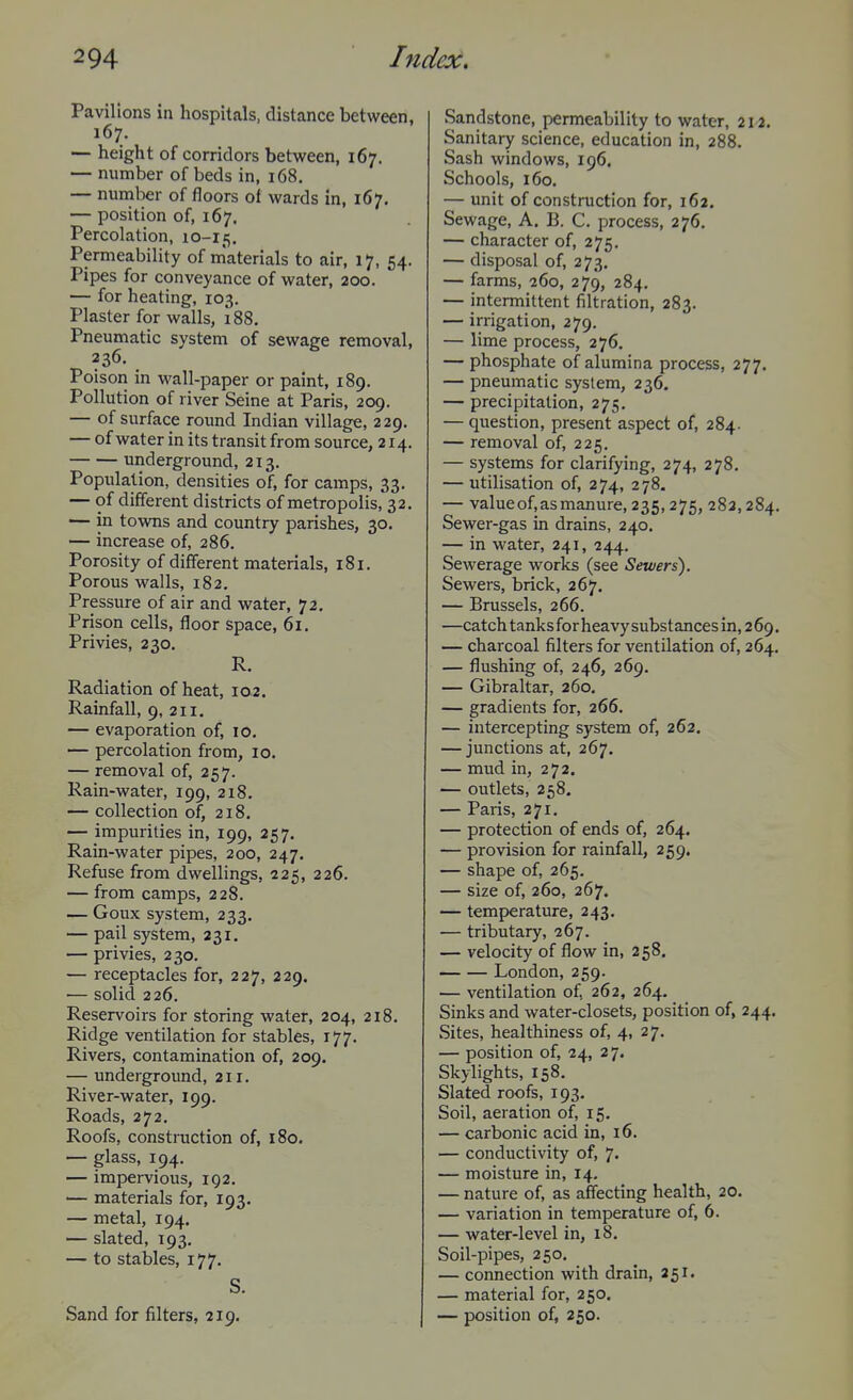 Pavilions in hospitals, distance between, 167. — height of corridors between, 167. — number of beds in, 168. — number of floors of wards in, 167, — position of, 167. Percolation, io-X5, Permeability of inaterials to air, 17, 54. Pipes for conveyance of water, 200. — for heating, 103. Plaster for walls, 188, Pneumatic system of sewage removal, 236. Poison in wall-paper or paint, 189. Pollution of river Seine at Paris, 209. — of surface round Indian village, 229. — of water in its transit from source, 214. underground, 213. Population, densities of, for camps, 33. — of different districts of metropolis, 32. — in towns and country parishes, 30. — increase of, 286. Porosity of different materials, 181. Porous walls, 182. Pressure of air and water, 72. Prison cells, floor space, 61. Privies, 230. R. Radiation of heat, 102. Rainfall, 9, 211. — evaporation of, 10. — percolation from, 10. — removal of, 257. Rain-water, 199, 218. — collection of, 218, — impurities in, 199, 257, Rain-water pipes, 200, 247. Refuse from dwellings, 225, 226. — from camps, 228. — Goux system, 233. — pail system, 231, — privies, 230. — receptacles for, 227, 229. — solid 226. Reservoirs for storing water, 204, 218, Ridge ventilation for stables, 177. Rivers, contamination of, 209. — undergroimd, 211. River-water, 199. Roads, 272. Roofs, construction of, 180. — glass, 194. — impervious, 192. — materials for, 193. — metal, 194. — slated, 193, — to stables, 177. S. Sand for filters, 219. Sandstone, permeability to water, 212. Sanitary science, education in, 288. Sash windows, 196. Schools, 160. — unit of construction for, 162. Sewage, A. B. C. process, 276. — character of, 275, — disposal of, 273. — farms, 260, 279, 284. — intermittent filtration, 283. — irrigation, 279. — lime process, 276. — phosphate of alumina process, 277, — pneumatic system, 236. — precipitation, 275. — question, present aspect of, 284. — removal of, 225. — systems for clarifying, 274, 278. — utilisation of, 274, 278. — value of, as manure, 235,275, 282,284. Sewer-gas in drains, 240. — in water, 241, 244. Sewerage works (see Sewers). Sewers, brick, 267. — Brussels, 266. —catch tanks for heavy substances in, 2 69. — charcoal filters for ventilation of, 264. — flushing of, 246, 269. — Gibraltar, 260, — gradients for, 266. — intercepting system of, 262, — junctions at, 267, — mud in, 272. — outlets, 258. — Paris, 271. — protection of ends of, 264. — provision for rainfall, 259. — shape of, 265. — size of, 260, 267. — temperature, 243. — tributary, 267. — velocity of flow in, 258. London, 259. — ventilation of, 262, 264. Sinks and water-closets, position of, 244. Sites, healthiness of, 4, 27. — position of, 24, 27. Skylights, 158. Slated roofs, 193. Soil, aeration of, 15. — carbonic acid in, 16. — conductivity of, 7. — moisture in, 14. — nature of, as affecting health, 20. — variation in temperature of, 6. — water-level in, 18. Soil-pipes, 250, — connection with drain, 251. — material for, 250, — position of, 250.