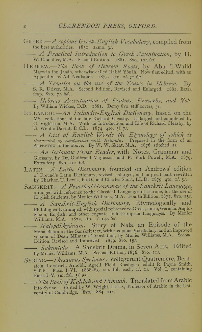 Greek.—A copious Greek-English Vocabtdary, compiled from the best authorities. 1850. 241110. 3J. A Practical Introduction to Greek Accentuation, by H. W. Chandler, M.A. Second Edition. 1881. 8vo. ioj. 6(/. Hebrew.—The Book of Hebrew Roots, by Abu 'l-Walid Marwan ibn Janah, otherwise called RabM Yonah. Now first edited, with an Appendix, by Ad. Neubauer. 1875. 4to. 2/. 'js. 6d. A Treatise on the use of the Tenses in Hebrew. By S. R. Driver, M.A. Second Edition, Revised and Enlarged. 1881. Extra fcap. 8vo. 7^. 6^/. Hebrew Accentuation of Psalms, Proverbs, and Job. By William Wickes, D.D. 1881. Demy 8vo. stiff covers, 5J. Icelandic.—An Icelandic-English Dictionary, based on the MS. collections of the late Richard Cleasby. Enlarged and completed by G. Vigfusson, M.A. With an Introduction, and Life of Richard Cleasby, by G. Webbe Dasent, D.C.L. 1874. 4to. 3/. 7j. A List of English Words the Etymology of which is illustrated by comparison with Icelandic. Prepared in the form of an Appendix to the above. By W. W. Skeat, M.A. 1876. stitched, 2s. An Icelandic Prose Reader, with Notes, Grammar and Glossary, by Dr. Gudbrand Vigfusson and F. York Powell, M.A. 1879. Extra fcap. 8vo. los. 6c?. Latin.—A Latin Dictionary, founded on Andrews' edition of Freund's Latin Dictionary, revised, enlarged, and in great part rewritten by Charlton T. Lewis, Ph.D., and Charles Short, LL.D. 1879. 4to. i/. 5^. Sanskrit.—A Practical Grammar of the Sajiskrit Language, arranged with reference to the Classical Languages of Europe, for the use of English Students, by Monier Williams, M.A. Fourth Edition, 1877. 8vo. 15J. A Sanskrit-English Dictionary, Etymologically and Philologically arranged, with special reference to Greek, Latin, German. Anglo- Saxon, English, and other cognate Indo-European Languages, By Monier Williams, M.A. 1872. 4to. 4/. 14J. dd. Nalopdkhydnam. Story of Nala, an Episode of the Maha-Bharata: the Sanskrit text, with a copious Vocabulary, and an improved version of Dean Milman's Translation, by Monier Williams, M.A. Second Edition, Revised and Improved. 1879. 8vo. 15J. Sakuntald. A Sanskrit Drama, in Seven Acts. Edited by Monier Williams, M.A. Second Edition, 1876. 8vo. 21J. Syriac.—Thesaurus Syriacus: collegerunt Quatremere, Bern- stein, Lorsbach. Arnoldi, Agrell, Field, Roediger: edidit R. Payne Smith, S.T.P. Ease. I-VI. 1868-S3. sm. fol. each, 1/. is. Vol. I, containuig Fasc. I-V, sm. fol. 5/. gJ. The Book of Kalllah and Dimnah. Translated from Arabic into Syriac. Edited by W. Wright, LL.D,, Professor of Arabic in the Uni- versity of Cambridge. 8vo. 1884. 2\s.