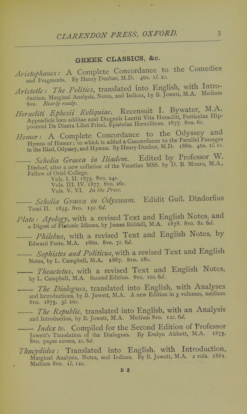 GREEK CLASSICS, &c. Aristophanes: A Complete Concordance to the Comedies and Fragments. By Henry Dunbar, M.D. 4to. i/- i-^- Aristotle: The Politics, translated into English with Intro- duction, Marginal Analysis. Notes, and Indices, by B. Jowett. M.A. Medium 8vo. Nearly ready. Heracliti Ephesii Reliquiae. Recensuit I. Bywater M A. Ap^f dic^foco additae su/t Diogenis Laertii Vita Heraclitj, Part.culae H.p- pocrateiDeDiaetaLibriPrimi,EpistolaeHeracliteae. 1877. 8vo. 6^. Homer- A Complete Concordance to the Odyssey and Hym'ns oTHomer ;?o .hich is added a Concordance to the f-llel P^^^^^^^^^ in the Iliad, Odyssey, and Hymns. By Henry Dunbar, M.D. 1880. 4to.U.is. Scholia Graeca in Iliadem. Edited by Professor W. Dindorf, after a new collation of the Venetian MSS. by D. B. Monro, M.A., Fellow of Oriel College Vols. I. II. 1875. 8vo. 24J. Vols. III. IV. 1877. 8vo. 26J. Vols. V, VI. In the Press. Scholia Graeca in Odysseam. Edidit Guil. Dindorfius Tomi 11. 1855. 8vo. 15^- 6^/. Plato: Apology, with a revised Text and English Notes and a Digest of Platonic Idioms, by James Riddell, M.A. 1878. 8vo. 8j. 6d. Philehus, with a revised Text and English Notes, by Edward Poste. M.A. i860. 8vo. 7J. 6</. Sophistes and Politiczis, with a revised Text and English Notes, by L. Campbell, M.A. 1867. 8vo. i8j. Theaetetus, with a revised Text and English Notes, by L. Campbell, M.A. Second Edition. 8vo. los. 6d. The Dialogues, translated into English, with Analyses and Introductions, by B. Jowett, M.A. A new Edition in 5 volumes, medmm 8vo. 1875. 3/. loj. The Republic, translated into English, with an Analysis and Introduction, by B. Jowett, M.A. Medium 8vo. 12s. 6d. Index to. Compiled for the Second Edition of Professor Jowett's Translation of the Dialogues. By Evelyn Abbott, M.A. 1875. 8vo. paper covers, 2s. 6d. Thucydides: Translated into English, with Introduction, Marginal Analysis, Notes, and Indices. By B. Jowett. M.A. 2 vols. 1881. Medium 8vo. 1/. \2S. B 2