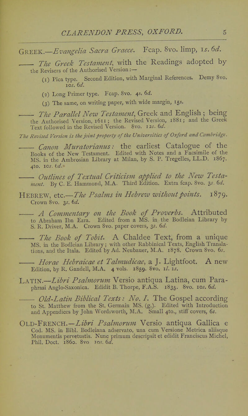 Greek.—Evangelia Sacra Graece. Fcap. 8vo. limp, \s. 6d. . The Greek Testament, with the Readings adopted by the Revisers of the Authorised Version :— (1) Pica type. Second Edition, with Marginal References. Demy 8vo. loj. dd. (2) Long Primer type. Fcap. 8vo. 4s. 6i. (3) The same, on writing paper, with wide margin, 15s. ■ The Parallel New Testament, Greek and English ; being the Authorised Version, 1611; the Revised Version, 1881; and the Greek Text followed in the Revised Version. Svo. i ts. 6d. The Revised Version is the joint property of the U?iiversities of Oxford and Cambridge. Canon Muratorianus: the earliest Catalogue of the Books of the New Testament. Edited with Notes and a Facsimile of the MS. in the Ambrosian Library at Milan, by S. P. Tregelles, LL.D. 1867. 4to. loj. bd. Outlines of Textual Criticism applied to the New Testa- 7nent. By C. E. Hammond, M.A. Third Edition. Extra fcap. 8vo. is. td. Hebrew, etc.—The Psalms in Hebreiv without points. 1879. Crown Svo. 3J. dd. A Commentary on the Book of Proverbs. Attributed to Abraham Ibn Ezra. Edited from a MS. in the Bodleian Library by S. R. Driver, M.A. Crown Svo. paper covers, is. 6d. The Book of Tobit. A Chaldee Text, from a unique MS. in the Bodleian Library ; with other Rabbinical Texts, English Transla- tions, and the Itala. Edited by Ad. Neubauer, M.A. 1878. Crown Svo. 6j. Horae Hcbraicae et Talmudicae, a J. Lightfoot. A new Edition, by R. Gandell, M.A. 4 vols. 1859. Svo. 1/. \s. Latin.—Libri Psalmomm Versio antiqua Latina, cum Para- phrasi Anglo-Saxonica. Edidit B. Thorpe, F.A.S. 1835. Svo. loj. dd. Old-Latin Biblical Texts: No. I. The Gospel according to St. Matthew from the St. Germain MS. (g,). Edited with Introduction and Appendices by John Wordsworth, M.A, Small 410., stiff covers, 6s. Old-French.—Libri Psabnorum Versio antiqua Gallica e Cod. MS. in Bibl. Bodleiana adservato, una cum Versione Metrica aliisque Monumentis per\'etustis. Nunc primum descripsit et edidit Franciscus Michel, Phil. Doct. 1S60. Svo lof. 6d.