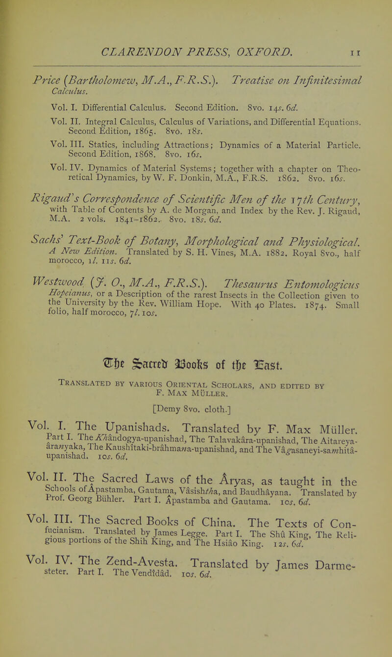 Price {Bartholomew, M.A., P.R.S.). Treatise on Infinitesimal Calculus. Vol. I. Differential Calculus. Second Edition. 8vo. 14J. 6d. Vol. II. Integral Calculus, Calculus of Variations, and Differential Equations. Second Edition, 1865. 8v6. i8j. Vol. III. Statics, including Attractions; Dynamics of a Material Particle. Second Edition, 1868. 8vo. i6j. Vol. IV. Dynamics of Material Systems; together with a chapter on Theo- retical Dynamics, byW. F. Donkin, M.A., F.R.S. 1S62. 8vo. i6j-. Rigaud's Correspondence of Scientific Me7i of the I'jth Ccntniy, with Table of Contents by A. de Morgan, and Index by the Rev. T. Rigaud, M.A. 2 vols. 1841-1862.. 8vo. iSj. 6d. Sacks' Text-Book of Botany, Morphological and Physiological. A New Edition. Translated by S. H. Vines, M.A. 1882. Royal 8vo., half morocco, \l. \\s. 6d. Westwood, (y. 0., M.A., F.R.S.). Thesaurus Entomologicus Hopeianus, or a Description of the rarest Insects in the Collection given to the University by the Rev. William Hope. With 40 Plates. 1874. Small folio, half morocco, 7/, loj. Wqz Sbacrtlr 23ooI{S of Wyt least. Translated by various Oriental Scholars, and edited by F. Max MiiLLER. [Demy 8vo. cloth.] Vol. I. The Upanishads. Translated by F. Max Miiller. Part I. The A7iandogya-upanishad, The TalavakSra-upanishad, The Aitareya- arawyaka. The Kaushitaki-brahmawa-upanishad, and The Va?tisaneyi-sa/?/hila- upamshad. loj. 6c/. Vol. II The Sacred Laws of the Aryas, as taught in the bchools of Apastamba, Gautama, V^sishZ/^a, and Baudhayana. Translated by Prof. Georg Biihler. Part I. Apastamba ahd Gautama. loj. (id. Vol. III. The Sacred Books of China. The Texts of Con- lucianism. Translated by James Legge. Part I. The Shfi King, The Reli- gious portions of the Shih King, and The Hsiao King. 12J. (^d Vol. IV. The Zend-Avesta. Translated by James Darme- steter. Part I. The Vendidad. \os.6d.