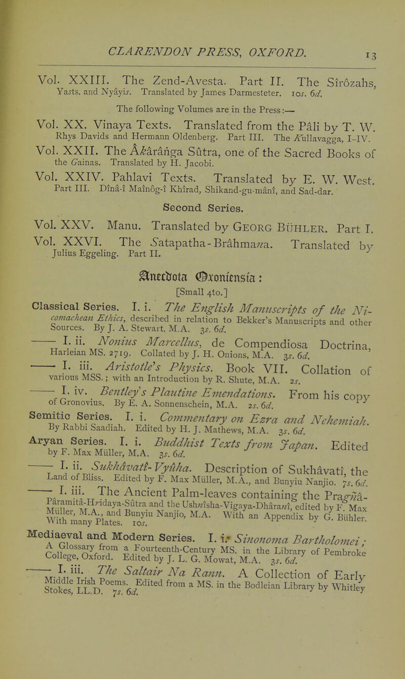 13 Vol. XXIII. ^ The Zend-Avesta. Part II. The Sirozahs, Yajts. and Nyayij. Translated by James Darmesteter. los. 6d. The following Volumes are in the Press:— Vol. XX. Vinaya Texts. Translated from the Pali by T. W. Rhys Davids and Hermann Oldenberg. Part III. The Aullavagga, I-IV. Vol. XXII. The AHranga Sutra, one of the Sacred Books of the 6'ainas. Translated by H. Jacobi. Vol. XXIV. Pahlavi Texts. Translated by E. W. West Part III. DinS-i Maln6g-i Khirad, Shikand-gu-manl, and Sad-dar. Second. Series. Vol. XXV. Manu. Translated by Georg BijHLER. Part T. Vol. XXVI. The 5atapatha-Brahmaz/a. Translated by Julius Eggeling. Part II. ^ncctrota <^.\oni'tns(a: [Small 4to.] Classical Series. I. i. The English Manuscripts of the Ni- comachean Ethics, described in relation to Bekker's Manuscripts and other Sources. By J. A. Stewart, M.A. is. 6d. I. ii. Noiiitts Marcelhis, de Compendiosa Doctrina Harleian MS. 2719. Collated by J. H. Onions, M.A. is. 6d. ' I. iii. Aristotle's Physics. Book VII. Collation of various MSS.; with an Introduction by R. Shute, M.A. 2s. ^ I. iv. Bentleys Plautine Emendations. From his codv of Gronovius. By E. A. Sonnenschein, M.A. 2s. 6d. Semitic Series I. i. Cojnmentary on Ezra and Nehemiah. By Rabbi Saadiah. Edited by H. J. Mathews, M.A. is. 6d. Aryan Series. I. i. Buddhist Texts from Japan. Edited by F. Max Muller, M.A. is.(>d J ri.. j^uuea 7 \ '^\-;^^^khdvatt- Vyfiha. Description of Sukhavati, the Land of Bliss. Edited by F. Max Miiller, M.A., and Bunyiu Nanjio. p. 6d. ^' V „ Ancient Palm-leaves containing the Prap-;7^- Paramita-HHdaya-Sutra and the Ush;nsha-Vigaya-Dhara;«,%dited by F'^Max Mediaeval and Modern Series. I. i.- Sinono7?ta Bartholomei; rnll. n^r r ^^^I'o^'-teenth-Century MS. in the Library of Pembroke College, Oxford. Edited by J. L. G. Mowat, M.A. is.6d. Z^-}'a}^\'-^V^^ vSrt/^«z> Na Rann. A Collection of Early Pokes' IZ d T^?^''^ ^'^ ' Library by Whitley