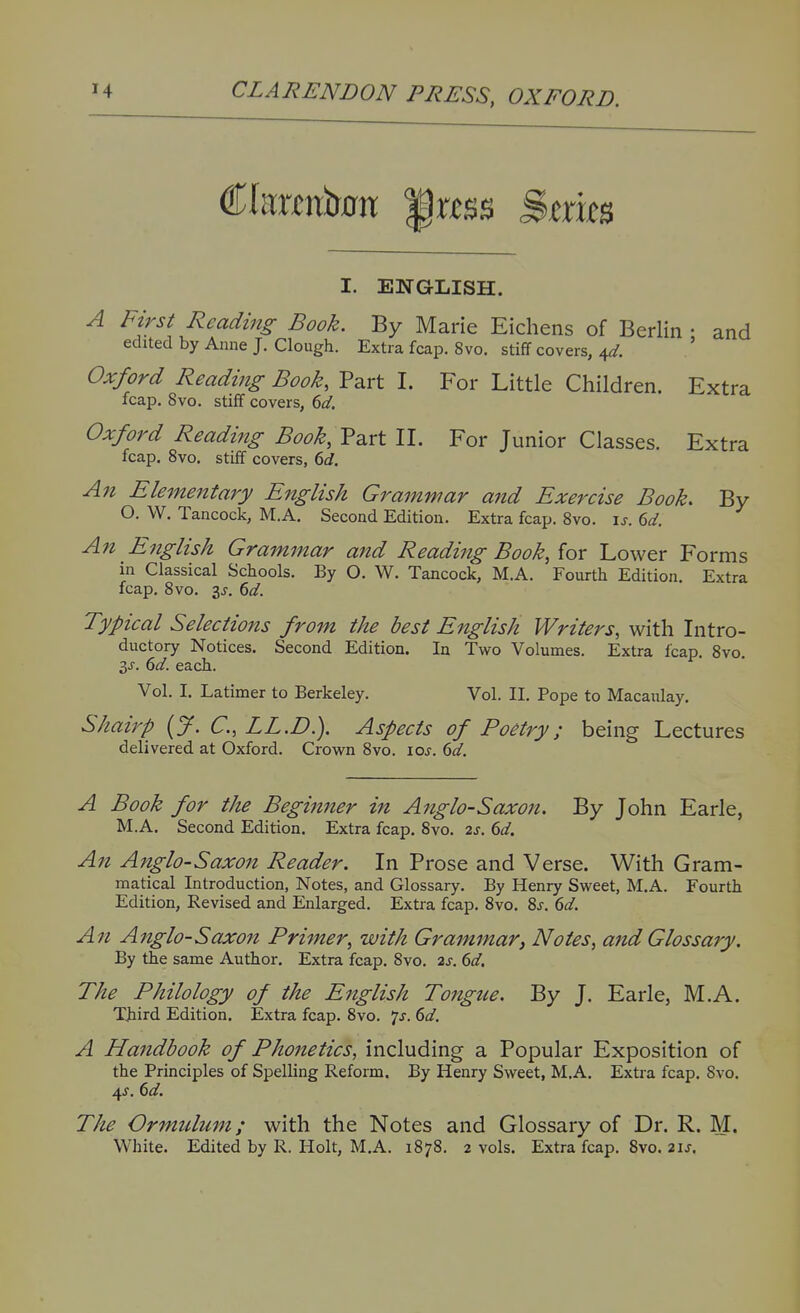 I. ENGLISH. A First Reading Book. By Marie Eichens of Berlin • and edited by Anne J. Clough. Extra fcap. 8vo. stiff covers, 4^. ' Oxford Reading Book, Part I. For Little Children. Extra leap. 8vo. stiff covers, dd. Oxford Reading Book, VsiVt II. For Junior Classes. Extra fcap. 8vo. stiff covers, 6d. An Elementary English Grammar and Exercise Book. By O. W. Tancock, M.A. Second Edition. Extra fcap. Svo. \s. 6d. An English Grammar and Reading Book, for Lower Forms in Classical Schools. By O. W. Tancock, M.A, Fourth Edition. Extra fcap, Svo, 3J, 6d. Typical Selections from the best English Writers, with Intro- ductory Notices. Second Edition. In Two Volumes. Extra fcap. Svo. 3J. 6<^. each. Vol, I. Latimer to Berkeley, Vol. II. Pope to Macaulay. Shairp {J. C, LL.D.). Aspects of Poetry; being Lectures delivered at Oxford. Crown Svo. loj. (id. A Book for the Beginner in Anglo-Saxon. By John Earle, M.A. Second Edition. Extra fcap, Svo, 2s. 6d. An Anglo-Saxon Reader. In Prose and Verse. With Gram- matical Introduction, Notes, and Glossary, By Henry Sweet, M.A, Fourth Edition, Revised and Enlarged, Extra fcap. Svo. 8j, 6d. A71 Anglo-Saxon Primer, with Grammar, Notes, and Glossary. By the same Author. Extra fcap, Svo, 2s. 6d. The Philology of the English Tongue. By J, Earle, M,A. Third Edition. Extra fcap. Svo. ^s, 6d. A Handbook of Phonetics, including a Popular Exposition of the Principles of Spelling Reform. By Henry Sweet, M.A, Extra fcap, Svo. 4J. dd. The Ormulum; with the Notes and Glossary of Dr. R. M. White. Edited by R. Holt, M.A. 187S. 2 vols. Extra fcap. Svo. 21J.