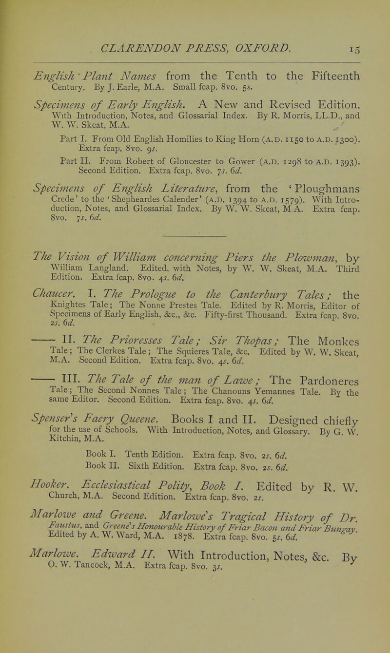 English' Plant Names from the Tenth to the Fifteenth Century. By J. Earle, M.A. Small fcap. 8vo. 5s. Specimens of Early English. A New and Revised Edition. With Introduction, Notes, and Glossarial Index. By R. Morris, LL.D., and W. W. Skeat, M.A. Part I. From Old English Homilies to King Horn (a.d. 1150 to a.d. 1300). Extra fcap. 8vo. pj. Part II. From Robert of Gloucester to Gower (a.d. 1298 to a.d. 1393). Second Edition. Extra fcap. 8vo. 7^. (>d. Specimens of English Literature, from the ' Ploughmans Grade' to the ' Shepheardes Calender' (a.d. 1394 to A.D. i,«>79). With Intro- duction, Notes, and Glossarial Index. By W. W. Skeat, M.A. Extra fcap. 8vo. 7^. (>d. The Vision of William concerning Piers the Plozvmait, by William Langland. Edited, with Notes, by W. W. Skeat, M.A. Third Edition. Extra fcap. 8vo. 4J. 6d. Chaucer. I. The Prologue to the Canterb7iry Tales; the Knightes Tale; The Noniie Prestes Tale. Edited by R. Morris, Editor of Specimens of Early English, &c., &c. Fifty-first Thousand. Extra fcap. Svo. 2s. dd. II. The Prioresses Tale; Sir Thopas; The Monkes Tale; The Clerkes Tale; The Squieres Tale, &c. Edited by W. W. Skeat, M.A. Second Edition. Extra fcap. Svo. i^. 6d. III. The Tale of the man of Laive; The Pardoneres J — ------ ) '-ViV_AV_/lAV^l Tale; The Second Nonnes Tale; The Chanouns Yemannes Tale. By the same Editor. Second Edition. Extra fcap. Svo. 4J. dd. Spenser's Faery Qtieene. Books I and II. Designed chiefly for the use of Schools. With Introduction, Notes, and Glossary. Bv G W Kitchin, M.A. ^ > ^. vv. Book I. Tenth Edition. Extra fcap. Svo. 2s. 6d. Book II. Sixth Edition. Extra fcap. Svo. 2s. 6d. Hooker. Ecclesiastical Polity, Book /. Edited by R. W. Church, M.A. Second Edition. Extra fcap. Svo. 2s. Marloive and Greene. Marlowe's Tragical History of Dr. Faustus, and Greene''s Honourable History of Friar Baco?i atid Friar Btmsrav Edited by A. W. Ward, M.A. 1878. Extra fcap. Svo. 5J. dd. Marloive. Edivard LL. With Introduction, Notes, &c. By O. W. Tancock, M.A. Extra fcap. Svo. 3J.