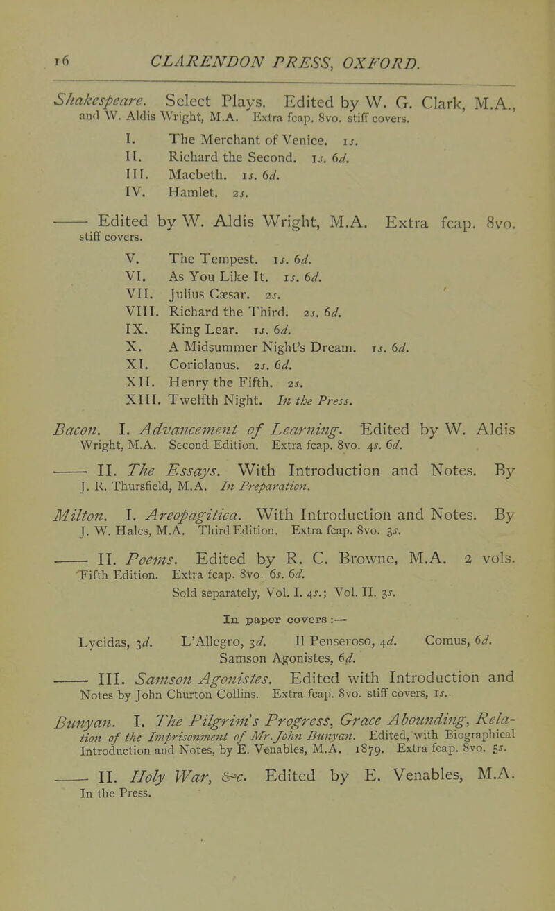 Shakespeare. Select Plays. Edited by W. G. Clark, M.A., and W. Aldis Wright, M.A. Extra fcap. 8vo. stiff covers. I. The Merchant of Venice. \s. II. Richard the Second, u. dd. III. Macbeth, \s.ed. IV. Hamlet. 2s. Edited by W. Aldis Wright, M.A. Extra fcap. 8vo. stiff covers. V. The Tempest, u. f>d. VI. As You Like It. \s. 6d. VII. Juhus Caesar. 2s. VIII. Richard the Third. 2s. 6d. IX. King Lear. is. 6d. X. A Midsummer Night's Dream, u. 6d. XI. Coriolanus. 2s. 6d. XII. Henry the Fifth. 2s. XIII. Twelfth Night. In the Press. Bacon. I. Advancement of Learning. Edited by W, Aldis Wright, M.A. Second Edition. Extra fcap. 8vo. 4J. dd. II. The Essays. With Introduction and Notes. By J. R. Thursfield, M.A. In Preparatmi. Milton. I. Areopagitica. With Introduction and Notes. By J. W. Hales, M.A. Third Edition. Extra fcap. 8vo. 3^. II. Poems. Edited by R. C. Browne, M.A. 2 vols. Tifth Edition. Extra fcap. 8vo. 6j. 6^/. Sold separately, Vol. I. ^j.; Vol. II. 3J. In paper covers :— Lycidas, id. L'Allegro, id. II Penseroso, 4^/. Comus, (>d. Samson Agonistes, (^d. III. Samson Agonistes. Edited with Introduction and Notes by John Churton Collins. Extra fcap. Svo. stiff covers, \s.. Bunyan. I. The Pilgrim's Progress, Grace Ahoimding, Rela- tion of the Imprisonment of Mr. John Btinyan. Edited, with Biographical Introduction and Notes, by E. Venables, M.A. 1879. Extra fcap. Svo. 5J. II. Holy War, &-c. Edited by E. Venables, M.A. In the Press.