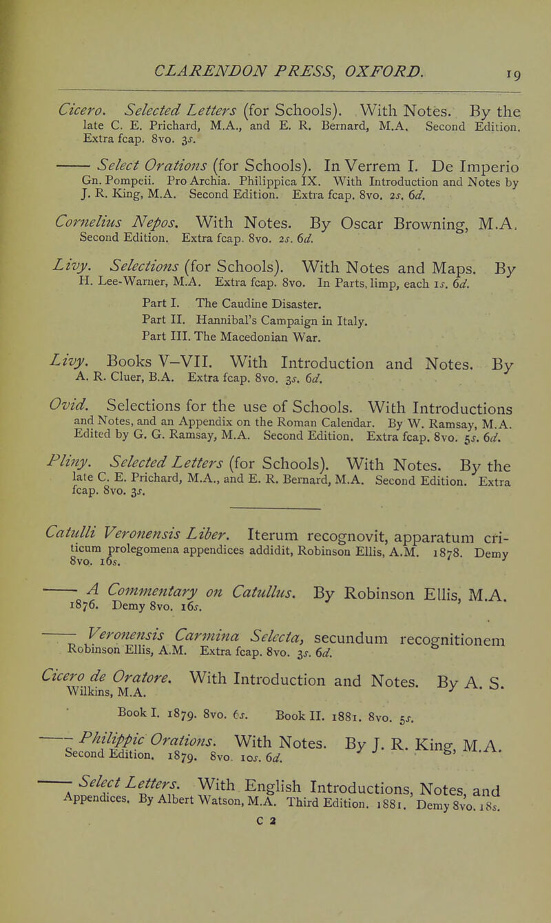 Cicero, Selected Letters (for Schools). With Notes. By the late C. E. Prichard, M.A., and E. R. Bernard, M.A. Second Edition. Extra fcap. 8vo. 3J. Select Orations (for Schools). In Verrem I. De Imperio Gn. Pompeii. Pro Archia. Philippica IX. With Introduction and Notes by J. R. King, M.A. Second Edition. Extra fcap. 8vo. 2s, 6d, Cornelius Nepos. With Notes. By Oscar Browning, M.A. Second Edition, Extra fcap. 8vo. 2s. 6d. Livy. Selections (for Schools). With Notes and Maps. By H. Lee-Warner, M.A. Extra fcap. 8vo. In Parts, limp, each \s. dd. Part I. The Caudine Disaster. Part II. Hannibal's Campaign in Italy. Part III. The Macedonian War. Livy. Books V-VII. With Introduction and Notes. By A. R. Cluer, B.A. Extra fcap. 8vo. is, 6d, Ovid. Selections for the use of Schools. With Introductions and Notes, and an Appendix on the Roman Calendar. By W. Ramsay, M.A. Edited by G. G. Ramsay, M.A. Second Edition. Extra fcap. 8vo. 5J. 6d. Pliny. Selected Letters (for Schools). With Notes. By the late C. E. Prichard, M.A., and E. R. Bernard, M.A. Second Edition. Extra fcap. 8vo. 3J. Catulli Veronensis Liber. Iterum recognovit, apparatum cri- ^icum prolegomena appendices addidit, Robinson Ellis, A.M. 1878. Demy A Commentary on Catullus. By Robinson Ellis, M.A. 1876. Demy 8vo. i6j —— Vero7ie7tsis Carmina Sclccta, secundum recognitionem Robinson Ellis, A.M. Extra fcap. 8vo. 3J. 6d. Cicero de Oratore. With Introduction and Notes. Bv A S Wilkins, M.A. Book I. 1879. 8vo. ej. Book II. 1881. 8vo. 5^. Q ^^f'j'f '^ With Notes. By J. R. King, M.A. Second Edition. 1879. 8vo. xos. 6d. J J 5) ^-Jrs.. Select Letters With English Introductions, Notes, and Appendices. By Albert Watson, M.A. Third Edition. 1881. Demy Svo is C 2