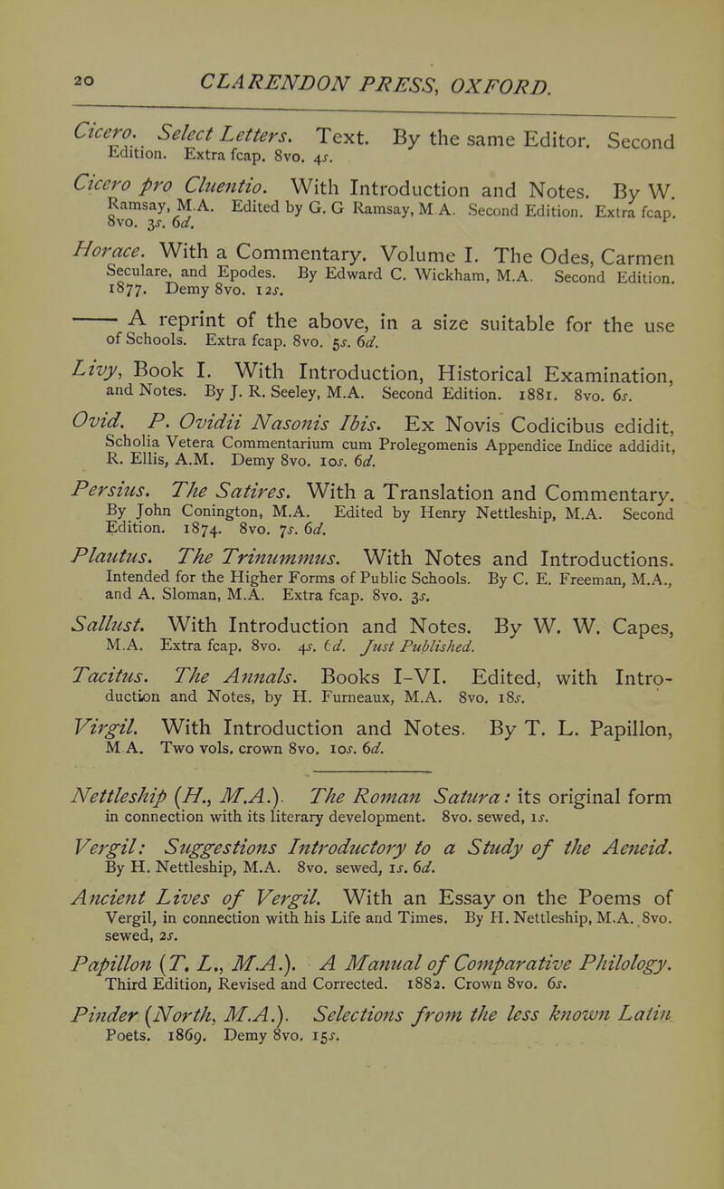 Cicero, Select Letters. Text. By the same Editor. Second Edition. Extra fcap. 8vo, 4^. Cicero pro Cluentio. With Introduction and Notes. By W Ramsay M.A. Edited by G. G Ramsay, M A. Second Edition. Extra fcap. Horace. With a Commentary. Volume I. The Odes, Carmen Seculare, and Epodes. By Edward C. Wickham, M.A. Second Edition. 1877. Demy 8vo. \2s. A reprint of the above, in a size suitable for the u.se of Schools. Extra fcap. 8vo. 5J. dd. Livy, Book I. With Introduction, Historical Examination, and Notes. By J. R. Seeley, M.A. Second Edition. 1881. 8vo. 6j-. Ovid. P. Ovidii Nasonis Ibis. Ex Novis Codicibus edidit, Scholia Vetera Commentarium cum Prolegomenis Appendice Indice addidit, R. Ellis, A.M. Demy 8vo, ioj. M. Persius. The Satires. With a Translation and Commentary. By John Conington, M.A. Edited by Henry Nettleship, M.A. Second Edition. 1874. ^^o- 1^- ^'i- Plautus. The Trinummus. With Notes and Introductions. Intended for the Higher Forms of Public Schools. By C. E. Freeman, M.A., and A. Sloman, M.A. Extra fcap. 8vo. 3^. Sallust. With Introduction and Notes. By W. W. Capes, M.A. Extra fcap. 8vo. 4^-. td. Just Published. Tacitus. The Annals. Books I-VI. Edited, with Intro- duction and Notes, by H. Furneaux, M.A. 8vo. \%s. Virgil. With Introduction and Notes. By T. L. Papillon, M A. Two vols, crown 8vo, ioj. dd. Nettleship [H., M.A.). The Roman Satura: its original form in connection with its literary development. 8vo. sewed, \s. Vergil: Suggestions Introductory to a Study of the Aeneid. By H. Nettleship, M.A. 8vo. sewed, u. dd. Ancient Lives of Vergil. With an Essay on the Poems of Vergil, in connection with his Life and Times. By H. Nettleship, M.A. 8vo. sewed, 2s. Papillon [T. L., M.A.). A Manual of Comparative Philology. Third Edition, Revised and Corrected. 1882. Crown 8vo. 6j. Pinder {North, M.A.). Selections from the less known Latin Poets. 1869. Demy 8vo, 15J.