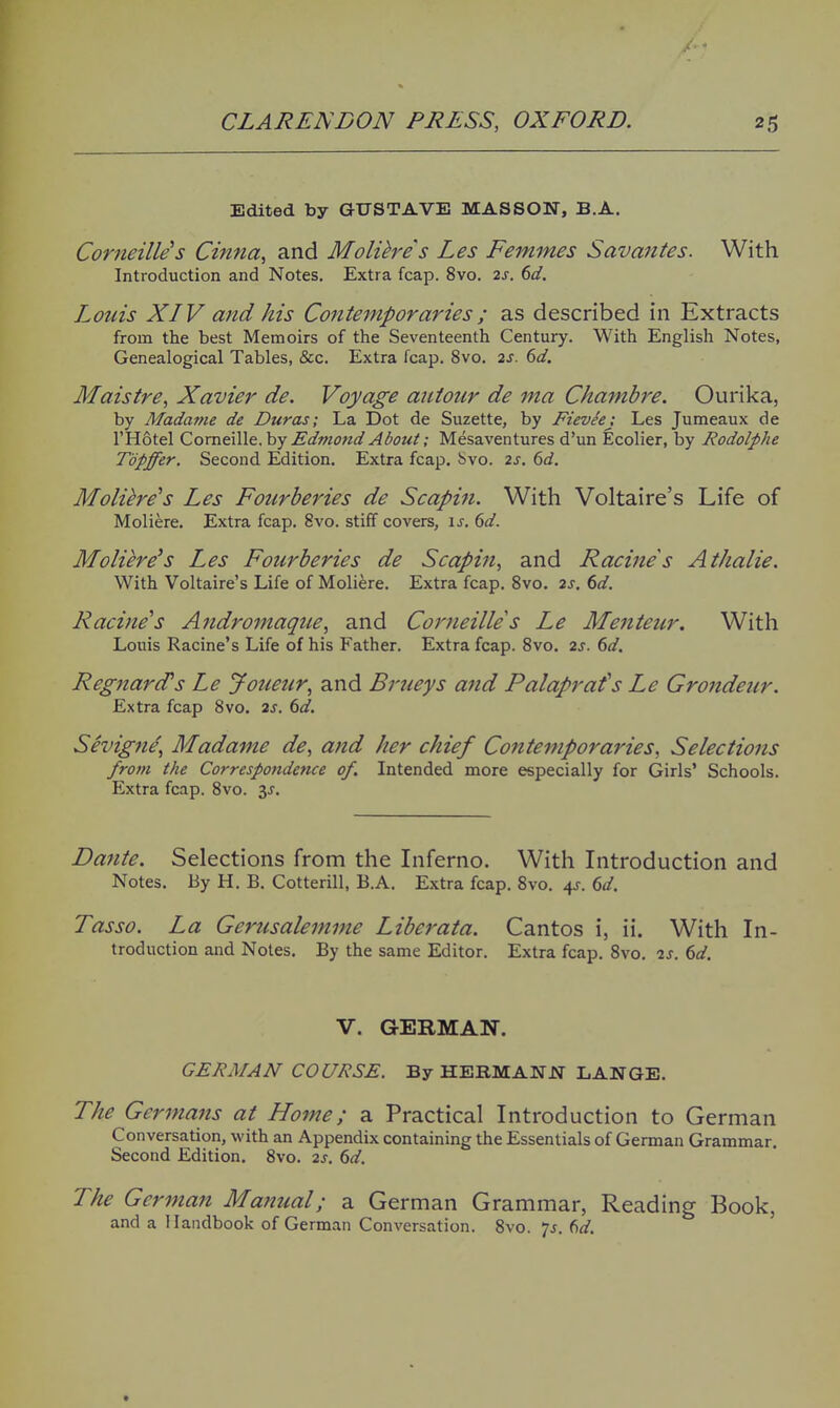 Edited by GUSTAVE MASSON, B.A. Corneille's Cinna, and Molihes Les Femmes Savantes. With Introduction and Notes. Extra fcap. 8vo. 2s. 6d, Louis XIV and his Contemporaries; as described in Extracts from the best Memoirs of the Seventeenth Century. With English Notes, Genealogical Tables, &c. Extra fcap. 8vo. 2S. 6d. Maistre, Xavier de. Voyage aiiiour de ma Chamhre. Ourika, by Madatne de Duras; La Dot de Suzette, by FievSej Les Jumeaux de I'Hotel Comeille, by Edmoitd About; Mesaventures d'un Ecolier, by Rodolphe Topffer. Second Edition, Extra fcap. Jsvo. 2s. 6d. Molihe's Les Fourberies de Scapiti. With Voltaire's Life of Moliere. Extra fcap. 8vo. stiff covers, \s, 6d. Molihe's Les Fourberies de Scapin, and Racines Athalie. With Voltaire's Life of Moliere. Extra fcap. Svo. 2s. 6d. Racine's Andromaqtte, and Comeille s Le Menteur. With Louis Racine's Life of his Father. Extra fcap. Svo. 2s. 6d. Regjiard's Le Jouetir, and Brueys and Palaprafs Le Grondeur. Extra fcap Svo. 2s. (>d. Sevigni^ Madame de, and her chief Contemporaries, Selections from the Correspondence of. Intended more especially for Girls' Schools. Extra fcap. Svo. y. Dante. Selections from the Inferno. With Introduction and Notes. By H. B. Cotterill, B.A. Extra fcap. Svo. 4J-. dd. Tasso. La Gerusalemme Liberata. Cantos i, ii. With In- troduction and Notes. By the same Editor. Extra fcap. Svo. 2s. 6d. V. GERMAN. GERMAN COURSE. By HEKMANJJf LANGE. The Germans at Home; a Practical Introduction to German Conversation, with an Appendix containing the Essentials of German Grammar. Second Edition. Svo. 2s. 6d. The German Manual; a German Grammar, Reading Book, and a Handbook of German Conversation. Svo. 7^. td.