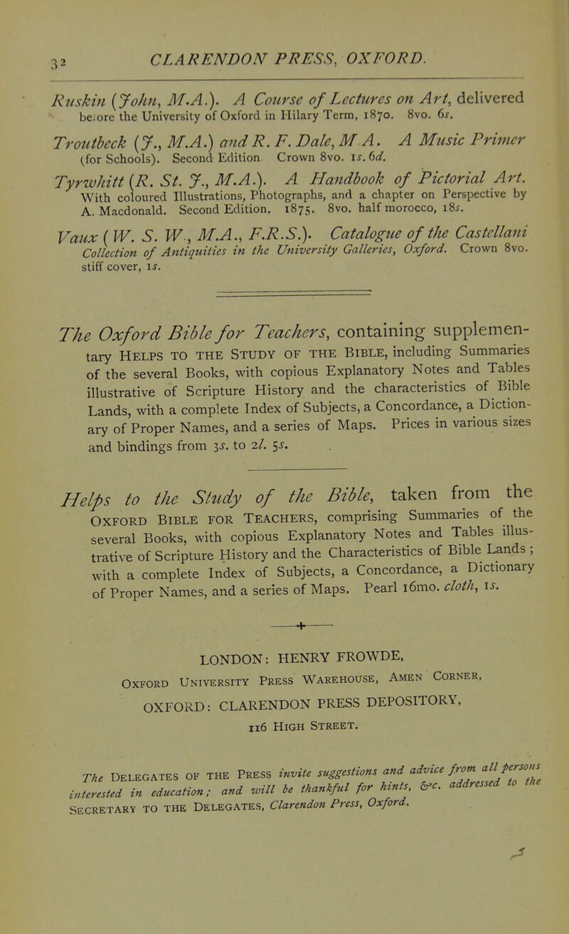 Rtiskin {John, M.A.). A Course of Lectures on Art, delivered beiore the University of Oxford in Hilary Term, 1870. 8vo. 6j. Troutbcck (y., M.A.) and R. F. Dale, MA. A Mtisic Primer (for Schools). Second Edition Crown Svo. u. 6fi?, Tyrwhitt {R. St. J., M.A.). A Plandhook of Pictorial Art. With coloured Illustrations, Photographs, and a chapter on Perspective by A. Macdonald. Second Edition, 1875. 8vo. half morocco, i8j. Vaux ( W. S. M.A., F.R.S.). Catalogue of the Castellani Collection of Antiquities in the University Galleries, Oxford. Crown 8vo. stiff cover, \s. The Oxford Bible for Teachers, containing supplemen- tary Helps to the Study of the Bible, including Summaries of the several Books, with copious Explanatory Notes and Tables illustrative of Scripture History and the characteristics of Bible Lands, with a complete Index of Subjects, a Concordance, a Diction- ary of Proper Names, and a series of Maps. Prices in various sizes and bindings from is. to 2/. 5^. Helps to the Study of the Bible, taken from the Oxford Bible for Teachers, comprising Summaries of the several Books, with copious Explanatory Notes and Tables illus- trative of Scripture History and the Characteristics of Bible Lands ; with a complete Index of Subjects, a Concordance, a Dictionary of Proper Names, and a series of Maps. Peari i6mo. cloth, is. LONDON: HENRY FROWDE, Oxford University Press Warehouse, Amen Corner. OXFORD: CLARENDON PRESS DEPOSITORY, 116 High Street. The DELEGATES OF THE PRESS invite suggestions and advice from <^llJ'^rsons interested in education; and will he thankful for hints addressed to the SECRETARY TO THE DELEGATES, Clarendon Press, Oxford.