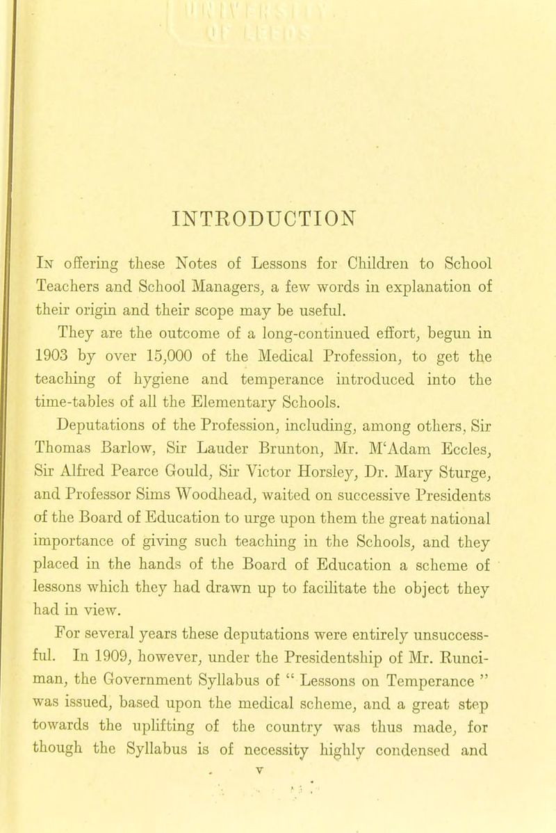 INTEODUCTION In offering these Notes of Lessons for Children to School Teachers and School Managers, a few words in explanation of their origin and their scope may be useful. They are the outcome of a long-continued effort, begun in 1903 by over 15,000 of the Medical Profession, to get the teaching of hygiene and temperance introduced into the time-tables of all the Elementary Schools. Deputations of the Profession, including, among others, Sir Thomas Barlow, Sir Lauder Brunton, Mr. M'Adam Eccles, Sir Alfred Pearce Gould, Sir Victor Horsley, Dr. Mary Sturge, and Professor Sims Woodhead, waited on successive Presidents of the Board of Education to urge upon them the great national importance of giving such teaching in the Schools, and they placed in the hands of the Board of Education a scheme of lessons which they had drawn up to facilitate the object they had in view. For several years these deputations were entirely unsuccess- ful. In 1909, however, under the Presidentship of Mr. Runci- man, the Government Syllabus of  Lessons on Temperance  was issued, based upon the medical scheme, and a great step towards the uplifting of the country was thus made, for though the Syllabus is of necessity highly condensed and