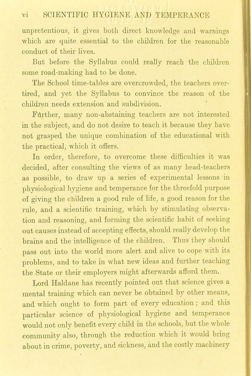 unpretentious, it gives both direct knowledge and warnings which are quite essential to the children for the reasonable conduct of their lives. But before the Syllabus could really reach the children some road-maldng had to be done. The School time-tables are overcrowded, the teachers over- tired, and yet the Syllabus to convince the reason of the children needs extension and subdivision. Farther, many non-abstaining teachers are not interested in the subject, and do not desire to teach it because they have not grasped the unique combination of the educational with the practical, which it offers. In order, therefore, to overcome these difficulties it was decided, after consulting the views of as many head-teachers as possible, to draw up a series of experimental lessons in physiological hygiene and temperance for the threefold pm-pose of giving the children a good rule of life, a good reason for the rule, and a scientific training, which by stimulating observa- tion and reasoning, and forming the scientific habit of seeking out causes instead of accepting effects, should really develop the brains and the intelHgence of the children. Thus they should pass out into the world more alert and alive to cope with its problems, and to take in what new ideas and further teaching the State or their employers might afterwards afford them. Lord Haldane has recently pointed out that science gives a mental training which can never be obtained by other means, and wliich ought to form part of every education; and this particular science of physiological hygiene and temperance would not only benefit every child in the schools, but the whole community also, through the reduction which it would bring about in crime, poverty, and siclcness, and the costly machinery