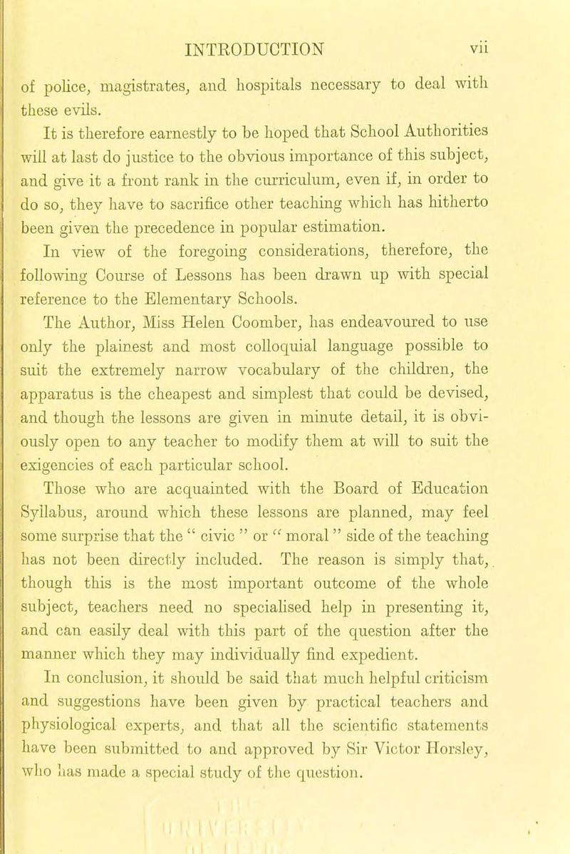 of police, magistrates, and hospitals necessary to deal with these evils. It is therefore earnestly to be hoped that School Authorities will at last do justice to the obvious importance of this subject, and give it a front rank in the curriculum, even if, in order to do so, they have to sacrifice other teaching which has hitherto been given the precedence in popular estimation. In view of the foregoing considerations, therefore, the following Course of Lessons has been drawn up with special reference to the Elementary Schools. The Author, Miss Helen Coomber, has endeavoured to use only the plainest and most colloquial language possible to suit the extremely narrow vocabulary of the children, the apparatus is the cheapest and simplest that could be devised, and though the lessons are given in minute detail, it is obvi- ously open to any teacher to modify them at will to suit the exigencies of each particular school. Those who are acquainted with the Board of Education Syllabus, around which these lessons are planned, may feel some surprise that the civic or moral side of the teaching has not been directly included. The reason is simply that,. though this is the most important outcome of the whole subject, teachers need no specialised help in presenting it, and can easily deal with this part of the question after the manner which they may individually find expedient. In conclusion, it should be said that much helpful criticism and suggestions have been given by practical teachers and physiological experts, and that all the scientific statements have been submitted to and approved by Sir Victor Horsley, wlio lias made a special study of the question.