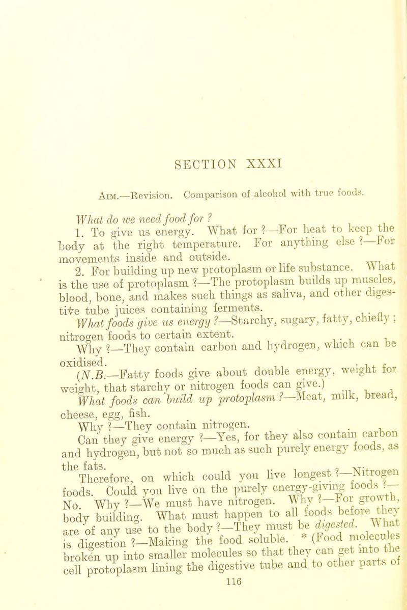I SECTION XXXI Am.—Revision. Comparison of alcohol with true foods. What do ive need food for ? 1. To give us energy. What for ?—For heat to keep the Lody at the right temperature. For anything else ?—For movements inside and outside. 2 For building up new protoplasm or life substance. W hat is the use of protoplasm ?—The protoplasm buHds up muscles, blood, bone, and makes such things as saliva, and other diges- tite tube juices containing ferments. What foods give us energy Starchy, sugary, fatty, chietly ; nitrogen foods to certain extent. Why ?—They contain carbon and hydrogen, which can be oxidised. . , , ■ -n. t^^ (]\r.B.—Fatty foods give about double energy, weight tor weight, that starchy or nitrogen foods can give.) What foods can build uf 2^rotoplasm ?—Me&t, milk, bread, cheese, egg, fish. W]iy \—They contain nitrogen. . Can they give energy ?—Yes, for they also contain carbon and hydrogen, but not so much as such purely energy foods, as ^''Therefore, on which could you live longest 1-Xitrogen foods. Could you live on the purely energy-givuig foods No Why ?-We must have nitrogen. Why ?-For growth, body building. What must happen to all foods be ore they are of any use to the body ?-They must be digested, ^^hat fs digest'L ?-Making tl/e food soluble. * (Food molecules broken up into smaller molecules so that they can get mto the cell pToto^plasm lining the digestive tube and to other parts of