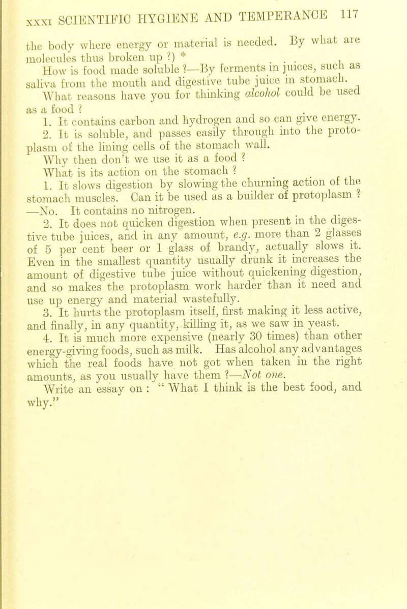 the body where energy or material is needed. By wliat are molecules thus broken up 0 * . . , How is food made soluble ?—By ferments m juices, such as saliva from tlie mouth and digestive tube juice m stomach. What reasons have you for thinking alcohol could be used as a food ? 1. It contains carbon and hydrogen and so can give energy. 2. It is soluble, and passes easily through into the proto- plasm of the lining cells of the stomach wall. Why then don't we use it as a food ? What is its action on the stomach ? 1. It slows digestion by slowing the churning action of the stomach muscles. Can it be used as a builder of protoplasm 1 —No. It contains no nitrogen. 2. It does not quicken digestion when present in the diges- tive tube juices, and in any amoimt, e.g. more than 2 glasses of 5 per cent beer or 1 glass of brandy, actually slows it. Even in the smallest quantity usually drunk it increases the amount of digestive tube juice without quickening digestion, and so makes the protoplasm work harder than it need and use up energy and material wastefully. 3. It hurts the protoplasm itself, first making it less active, and finally, in any quantity, Idlling it, as we saw in yeast. 4. It is much more expensive (nearly 30 times) than other energy-giving foods, such as milk. Has alcohol any advantages which the real foods have not got when taken in the right amoimts, as you usually have them ?—Not one. Write an essay on :  What I think is the best food, and why.