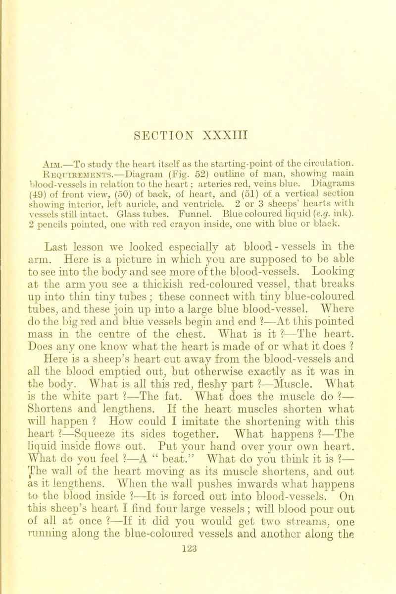 Aim.—To study the heart itself as the starting-point of the circulation. REQT'iEEiMENTS.—Diagram (Fig. 52) outline of man, showing main blood-vessels in relation to the heart; arteries red, vems blue. Diagrams (49) of front view, (50) of back, of heart, and (51) of a vertical section showing interior, left auricle, and ventricle. 2 or 3 sheeps' hearts with vessels still intact. Crlass tubes. Fumiel. Blue coloured liquid (e.(/. ink). 2 pencils pointed, one with red crayon mside, one with blue or blacli. Last lesson we looked especially at blood-vessels in tlie arm. Here is a pictui'e in whicli you are supposed to be able to see into the body and see more of the blood-vessels. Looking at the arm you see a thickish red-coloured vessel, that breaks up into thin tiny tubes; these connect with tiny blue-coloured tubes, and these join up into a large blue blood-vessel. Where do the big red and blue vessels begin and end ?—At this pointed mass in the centre of the chest. What is it ?—The heart. Does any one know what the heart is made of or what it does ? Here is a sheep's heart cut away from the blood-vessels and all the blood emptied out, but otherwise exactly as it was in the body. What is all this red^ fleshy part ?—Muscle. What is the white part ?—The fat. What does the muscle do ?— Shortens and lengthens. If the heart muscles shorten what wiU happen ? How could I imitate the shortening with this heart 1—Squeeze its sides together. What happens ?—The liquid inside flows out. Put your hand over your own heart. What do you feel ?—A beat. What do you think it is ?— The wall of the heart moving as its muscle shortens, and out as it lengthens. When the wall pushes inwards what happens to the blood inside ?—It is forced out into blood-vessels. On this sheep's heart I find four large vessels ; wOl blood pour out of all at once ?—If it did you would get tw^o streams, one running along the blue-coloured vessels and another along the