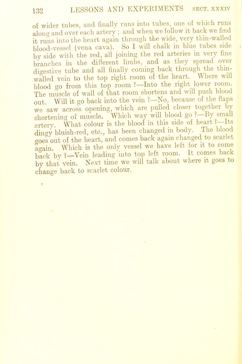 of wider tubes, and finally runs into tubes, one of which runs alono- and over each artery ; and when we follow it back we find it runs into the heart again throu.<,di the wide, very thin-walled blood-vessel (vena cava). So I will chalk in blue tubes side by side with the red, all ioining the red arteries in very fine branches in the different limbs, and as they spread over dic^estive tube and all fmally coming back through the thin- walled vein to the top right room of the heart. Where will blood «^o from this top room ?—Into the right lower room. The muscle of wall of that room shortens and will push blood out. Will it go back into the vein ?—No, because of the flaps we saw across opening, wliich are pulled closer together by shortening of muscle. Which way will blood go ?—By small oTtery What colour is the blood in this side of heart ?—It^ din'^y bluish-red, etc., has been changed in body. The blood aces out of the heart, and comes back again changed to scarlet a<Tain Which is the only vessel we have left for it to come blck by Vein leading into top left room. It comes back by that vein. Next time we will talk about where it goes to change back to scarlet colour.