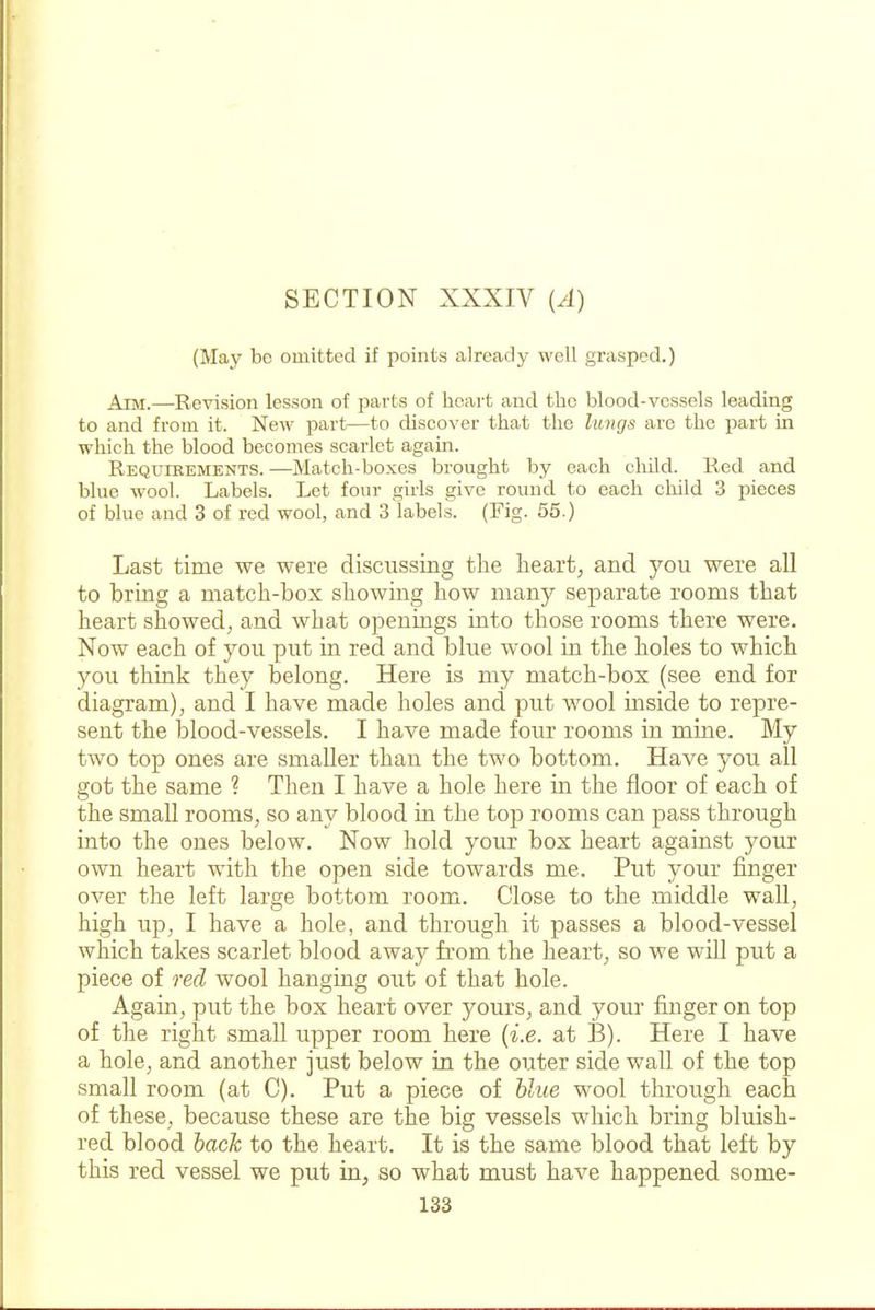 (May be omitted if points already well grasped.) Aim.—Revision lesson of parts of heart and the blood-vessels leading to and from it. New part—to discover that the luncjs are the part in wliich the blood becomes scarlet again. REQurREMBNTS. —Match-boxes brought by each cliild. Red and blue wool. Labels. Let four girls give round to each child 3 pieces of blue and 3 of red wool, and 3 labels. (Fig. 65.) Last time we were discussing the heart, and you were all to bring a match-box showing how many separate rooms that heart showed, and what openings into those rooms there were. Now each of you put in red and blue wool in the holes to which you think they belong. Here is my match-box (see end for diagram), and I have made holes and put wool inside to repre- sent the blood-vessels. I have made four rooms in mine. My two top ones are smaller than the two bottom. Have you all got the same ? Then I have a hole here in the floor of each of the small rooms, so any blood in the top rooms can pass through into the ones below. Now hold your box heart against your own heart with the open side towards me. Put your finger over the left large bottom room. Close to the middle wall, high up, I have a hole, and through it passes a blood-vessel which takes scarlet blood away from the heart, so we will put a piece of red wool hanging out of that hole. Again, put the box heart over yours, and your finger on top of the right small upper room here {i.e. at B). Here I have a hole, and another just below in the outer side wall of the top small room (at C). Put a piece of blue wool through each of these, because these are the big vessels which bring bluish- red blood back to the heart. It is the same blood that left by this red vessel we put in, so what must have happened some-