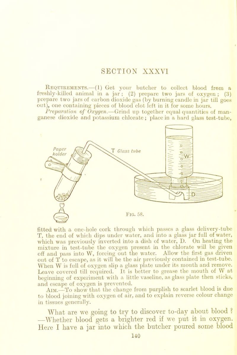 Requirements.—(1) Get your butcher to collect blood from a fveshly-kiilecl animal in a jar ; (2) prepare two jarH of oxygen ; (3) prepare two jars of carbon dioxide gas (by burning candle in jar tUl goes out), one containing pieces of blood clot left in it for some hours. Prejmralion of Oxygen.—Grind up together equal quantities of man- ganese dioxide and potassium chlorate; place in a hard glass test-tube. fitted with a one-hole cork through which passes a glass delivery-tube T, the end of which dips under water, and into a glass jar full of water, which was previously hiverted mto a dish of water, D. On heating the mixture m test-tube the oxygen present m the chlorate will be given off and pass into W, forcing out the water. Allow the first gas clriven out of T to escape, as it will be the air previously contained in test-tube. When W is full of oxygen slip a glass plate under its mouth and remove. Leave covered till rcquu-ed. It is better to grease the mouth of W at beginning of experiment with a Uttle vaseline, as glass plate then sticks, and cscai5e of oxygen is prevented. Aim.—To show that the change from purplish to scarlet blood is due to blood joinmg with 0X3'gen of air, and to explain reverse colour change in tissues generally. What are we going to try to discover to-day about blood ? —Whether blood gets a brighter red if we put it in oxygen. Here I have a jar into which the butcher poured some blood