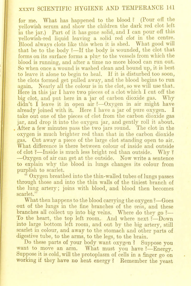 for me. What has happened to the blood ? (Pour oft the yellowish serum and show the children tlic dark red clot left in the jar.) Part of it has gone solid, and I can pour off this yellowish-red liquid leaving a solid red dot in the centre. Blood always clots like this when it is shed. What good will that be to the body ?—If the body is wounded, the clot that forms on its surface forms a pluT to the vessels from wliich the blood is running, and after a time no more blood can run out. So when once a wound is washed clean and bound up, it is best to leave it alone to begin to heal. If it is disturbed too soon, the clots formed get pulled away, and the blood begins to run again. Nearly all the colour is in the clot, so we will use that. Here in this jar I have two pieces of a clot which I cut off the big clot, and put here in a jar of carbon dioxide gas. Why didn't I leave it in open air ?—Oxygen in aii- might have already joined with it. Here I have a jar of pure oxygen. I take out one of the pieces of clot from the carbon dioxide gas jar, and drop it into the oxygen jar, and gently roll it about. After a few minutes pass the two jars round. The clot in the oxygen is much bj'ighter red than that in the carbon dioxide gas. Cut away a piece of the large clot standing open to air. What difference is there between colour of inside and outside of clot ?—Inside is much less bright red than outside. Why ? —Oxygen of air can get at the outside. Now write a sentence to explain why the blood in lungs changes its colour from pm'plish to scarlet. Oxygen breathed into the thin-walled tubes of lungs passes through those and into the thin walls of the tiniest branch of the lung artery; joins with blood, and blood then becomes scarlet. What then happens to the blood carrying the oxygen ?—Goes out of the lungs in the fine branches of the veiii, and these branches all collect up into big veins. Where do they go ?— To the heart, the top left room. And where next ?—Down into large bottom left room, and out by the big artery, still scarlet in colour, and away to the stomach and other parts of digestive tube, to the arms, to the legs, to the brain. Do these parts of your body want oxygen ? Suppose you want to move an arm. What must you have ?—Energy. Suppose it is cold, wOl the protoplasm of cells in a finger go on workmg if they have no heat energy ? Remember the yeast