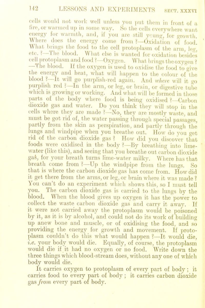 SKCT. XXXVl Where does the euer-^y come fT'om ?—Oxidation of food. What, lirmo-s the food to the cell pvotophisin of tiie lum, leg, etc. The blood. What else is wanted for oxidation besides piirphsli red ?—In the arm, or leg, or bi-aiu, or digestive tube which is growing or working. And what will be formed in tliose parts of the body where food is being oxidised ?—Carbon dioxide gas and water. Do you think they will stop in the cells where they are made No, they are mostly waste, and must be got rid of, the water passing through special passages, partly from the skin as perspiration, and ])artly through the lungs and windpipe when you breathe out. How do you cet rid of the carbon dioxide gas ? How did you discover that foods were oxidised in the body ?—By breathing into lime- water (like this), and seeing that you breathe out carbon dio.xide gaS, for your breath turns lime-water milky. Where has that breath come from ?—Up the windpipe from the Imigs. So that is where the carbon dioxide gas has come fi-om. How did it get there from the arms, or leg, or brain where it was made ? You can't do an experiment which shows this, so I must tell you. The carbon dioxide gas is carried to the hmgs by the blood. When the blood gives up oxygen it has the power to collect the waste carbon dioxide gas and carry it away. If it were not carried away the protoplasm would be poisoned by it, as it is by alcohol, and could not do its work of building up anew bone and muscle, or of oxidising the food, and so providing the energy for growth and movement. If proto- plasm couldn't do this what would happen ?—It would die, i.e. your body would die. Equally, of course, the protoplasm would die if it had no oxygen or no food. Write down the three things which blood-stream does, without any one of which body would die. It carries oxygen to protoplasm of every part of body ; it carries food to every part of body ; it carries carbon dioxide gas from every part of body.