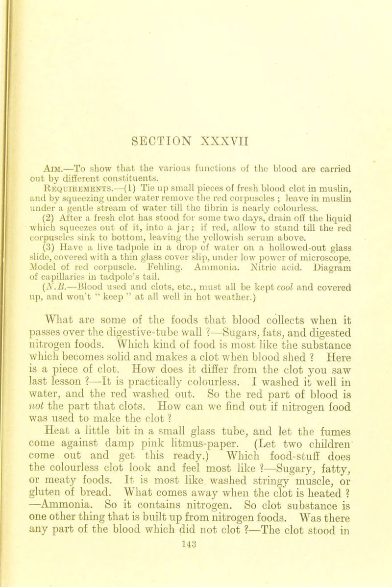 Aim.—To show that the various functious of tlie blood are carried out by different constituents. Requirements.—(1) Tie up small pieces of fresh blood clot in muslin, and by squeezing under water remove the red coipiiscles ; leave in muslin under a gentle stream of water till the fibrin is nearly colourless. (2) After a fresh clot has stood for some two days, cb-ain off the liquid which squeezes out of it, into a jar; if red, allow to stand till the red corpuscles sink to bottom, leaving the yellowish serum above. (.3) Have a live tadpole m a drop of water on a hoUowed-out glass slide, covered with a thin glass cover slip, under low power of microscope. -Model of red corpuscle. Fehling. Ammonia. Nitric acid. Diagram of capillaries in tadpole's tail. {N.B.—Blood used and clots, etc., nuist all be kept coo^ and covered up, and won't keep at all well in hot weather.) Wliat are some of tlie foods tlrnt blood collects when it passes over the digestive-tube wall ?—Sugars^ fats, and digested nitrogen foods. Which kind of food is most like the substance which becomes solid and makes a clot when blood shed ? Here is a piece of clot. How does it differ from the clot you saw last lesson ?—It is practically colourless. I washed it well in water, and the red washed out. So the red part of blood is not the part that clots. How can we find out if nitrogen food was used to make the clot ? Heat a little bit in a small glass tube, and let the fumes come against damp pink litmus-paper. (Let two children come out and get this ready.) Which food-stuff does the colourless clot look and feel most like ?—Sugary, fatty, or meaty foods. It is most like washed stringy muscle, or gluten of bread. What comes away when the clot is heated ? —Ammonia. So it contains nitrogen. So clot substance is one other thing that is built up from nitrogen foods. Was there any part of the blood which did not clot ?—The clot stood in