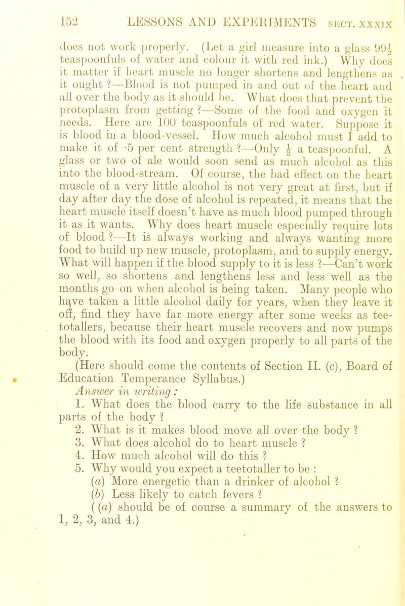 does not work properly. (Let a girl measure into a glass tcaspoonfuls of water and colour it with red ink.) Why does it matter if heart muscle uo longer shortens a)id lengthens as it ought ?—Blood is not pumped in and out of the heart and all over the body as it should be. Wliat does that prevent the protoplasm from getting ?—Some of the food and oxygeji it needs. Here are 100 tcaspoonfuls of red water. Suppose it is blood in a blood-vessel. How mucli alcohol must I add to make it of -5 per cent strength ?—Only | a teaspoonful. A glass or two of ale would soon send as much alcohol as tliis into the blood-stream. Of course, the bad effect on the heart muscle of a very little alcohol is not very great at first, but if day after day the dose of alcohol is repeated, it means that the heart muscle itself doesn't have as much blood pumped through it as it wants. Why does heart muscle especially require lots of blood ?—^It is always working and always wanting more food to build up new muscle, protoplasm, and to supply energy. What will happen if the blood supply to it is less ?—Can't work so well, so shortens and lengthens less and less well as the months go on when alcohol is being taken. Many people who have taken a little alcohol daily for years, when they leave it off, find they have far more energy after some weeks as tee- totallers, because their heart muscle recovers and now pumps the blood with its food and oxygen properly to all parts of the body. (Here should come the contents of Section II. (c), Board of Education Temj^erauce Syllabus.) Answer in ivrit ing: 1. What does the blood carry to the life substance in all parts of the body ? 2. What is it makes blood move all over the body ? 3. What does alcohol do to heart muscle ? 4. How much alcohol will do this ? 5. Why would you expect a teetotaller to be : (a) More energetic than a drinker of alcohol ? (h) Less likely to catch fevers ? ((a) should be of course a summary of the answers to 1, 2, 3, and 4.)