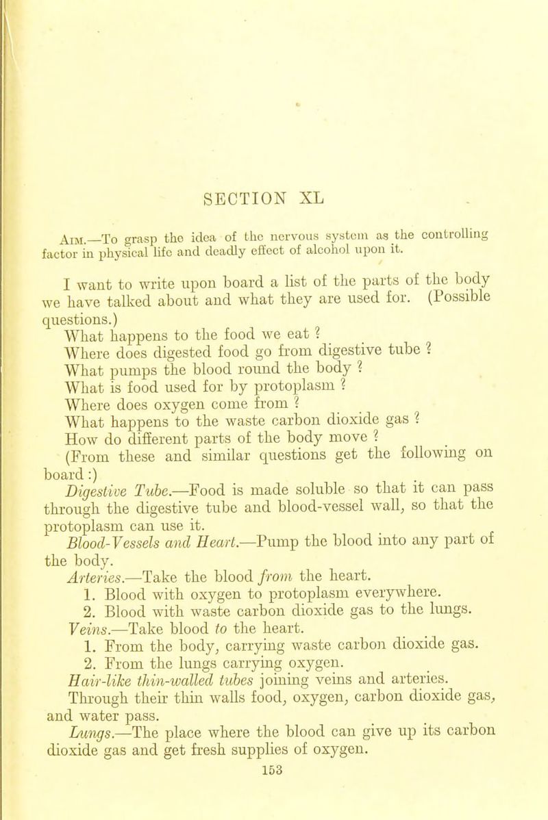 Aim.—To grasp tho idea of Iho nervous system as the controlling factor in physical life and deadly efiect of alcohol upon it. I want to write upon board a list of the parts of the body we have talked about and what they are used for. (Possible questions.) What happens to the food we eat ? Where does digested food go fi-om digestive tube ? What pumps the blood round the body ? What is food used for by protoplasm ? Where does oxygen come from ? What happens to the waste carbon dioxide gas ? How do different parts of the body move ? (From these and similar questions get the following on board:) Digeslive Tube.—Food is made soluble so that it can pass through the digestive tube and blood-vessel wall^ so that the protoplasm can use it. Blood-Vessels and ffearf.—Pump the blood into any part of the body. Arteries.—Take the blood from the heart. 1. Blood with oxygen to protoplasm everywhere. 2. Blood with waste carbon dioxide gas to the hmgs. Veins.—Take blood to the heart. 1. From the body, carrying waste carbon dioxide gas. 2. From the lungs carrying oxygen. Hair-like thin-walled tubes joining veins and arteries. Through their thin walls food, oxygen, carbon dioxide gas, and water pass. Lungs.—The place where the blood can give up its carbon dioxide gas and get fresh supplies of oxygen.