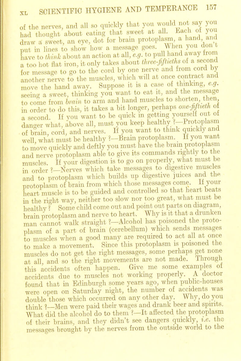 of the nerves, and all so quickly that you ^vould not say you had thought about eatuig that sweet at all. Each of yo draw a sweet, an eye, dot for braur protoplasm, a hand, a d put in lines to show how a message goes. When you don t lave to Ihink about an action at all, e.g. to pul hand away lom a too hot flat iron, it only takes about ihree-jrJtieOis of a seconcl for message to go to the cord by one nerve and ii'om coid by another nerve to the muscles, which will at once contract and move the hand away. Suppose it is a case of thinkmg, e.g. seeing a sweet, thinking you want to eat it, and the message to come from hmin to arm and hand muscles to shorten tlien hi order to do this, it takes a bit longer, perhaps one-fiftteih of a second. If you want to be quick in gettmg yourself out ot danger what, above all, must you keep healthy ^-Protoplasm of brain, cord, and nerves. If you want to thmk quickly and well, what must be healthy ?-Brain protoplasm. _ If you want to move quickly and deftly you must have the bram protoplasm and nerve protoplasm able to give its commands rightly to the muscles. If your digestion is to go on proper y, what must be in order Nerves which take messages to digestive muscles and to protoplasm which buUds up digestive juices and the protoplasm of brain from which those messages come, if your heart muscle is to be guided and controlled so that heart beats in the ric^ht way, neither too slow nor too great, what must be healthy ? Some child come out and point out parts on diagram, brain protoplasm and nerve to heart. Why is it that a drunken man cannot walk straight ?—Alcohol has poisoned the proto- plasm of a part of brain (cerebellum) which sends messages to muscles when a good many are required to act all at once to make a movement. Since this protoplasm is poisoned the muscles do not get the right messages, some perhaps get none at all and so the right movements are not made. Ihrougii this accidents often happen. Give me some examp es ot accidents due to muscles not working properly. A doctor found that in Edinburgh some years ago, when public-houses were open on Saturday night, the number of accidents was double those which occurred on any other day. Why do you think '—Men were paid their wages and drank beer and spmts. What did the alcohol do to them ?—It affected the protoplasm of their brains, and they didn't see dangers quickly, t.e. the messages brought by the nerves from the outside world to the