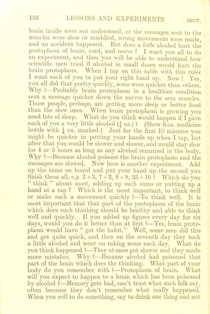 SECT. l)raiii inside wore not understood^ or the messages sent to tlie muscles were slow or muddled, wrong movements were made and an accident happened. But does a Itllle alcohol hurt the protoplasm of bi'ain, cord, and nerve ? I want you all to do an expeiiment, and then you will be able to understand how scientific men tried if alcohol in small doses would hurt the brain protoplasm. When I tap on this table with this ruler I want each of you to put your right hand up. Now ! Yes, you all did that pretty quickly, some were quicker than others! Why ?—Probably brain protoplasm in a healthier condition sent a message quicker down the nerves to the arm muscles. Those people, perhaps, are getting more sleep or better food than the slow ones. When brain protoplasm is growmg you need lots of sleep. What do you think would happen if I gave each of you a very little alcohol (J oz.) ? (Show 8 oz. medicine bottle with J oz. marked.) Just for the fir'st 10 minutes you might be quicker in putting your hands up when I tap, but after that you would be slower and slower, and would stay slow for i or 5 hours as long as any alcohol remained in the body. Wljiy ■?—Because alcohol poisons the brain protoplasm and the messages are slowed. Now here is another experiment. Add up the sums on board and put your hand up the second you finish them all, e.g. 2 + 3, 7 + 2, 8 + 9, 23 +16 ? Which do you think about most, adding up such sums or putting up a hand at a tap ? Which is the most important, to think well or make such a movement quicldy ?—To think well. It is most important that that part of the protoplasm of the brain which does such thinldng shoidd be healthy and able to think well and quickly. If you added up figures every day for six days, would you do it better than at first ?—Yes, brain proto- plasm would have got the habit. AVell, some men did this and got quite quick, and then on the seventh day they took a little alcohol and went on taking some each day. \^^iat do you think happened ?—They at once got slower and they made more mistakes. Why ?—Because alcohol had poisoned that part of the brain which does the thinking. Wliat part of your body do you remember with ?—Protoj^lasm of brain. TVTiat will you expect to happen to a brain which has been poisoned by alcohol ?—Memory gets bad, can't trust what such folk say, often because they don't remember what really happened. When you ivill to do something, say to drink one thing and not