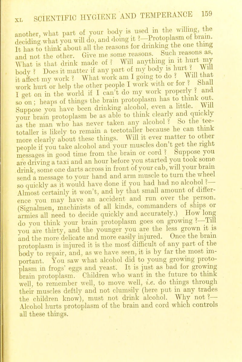 auother what part of your body is used in the willing, the deciS what you will do, and doing it ^-Pr^toplasm of bran., it has t^ thin/about all the reasons for drinkmg he one lung and not the other. Give me some reasons Such reasons as What is that drink made of ? WUl anythmg m it hurt my body ? Does it matter if any part of my body is hurt ? Will it aiiect my work ? What work am I going to do ? Will that work hurt or help the other people I work with or for ? bha I get on in the world if I can't do my work properly and so on ; heaps of things the brain protoplasm has to think OLit Suppose you have been drink-ing alcohol, even a little. Will youi brain protoplasm be as able to think clearly and quickly as the man who has never taken any alcohol ? So the tee- totaller is likely to remain a teetotaller because he can thmk more clearly about these things. Will it ever matter to other people if you take alcohol and your muscles don t get the right messaoes in good time from the brain or cord ? Suppose you are drivino- a taxi and an hour before you started you took some drink some one darts across in front of your cab, wUl your bram send a message to your hand and arm muscle to turn the wheel so quickly as it would have done if you had had no alcoholj— Almost certainly it won't, and by that small amount of ditier- ence you may have an accident and run over the person. (Signalmen, machinists of all kinds, commanders of ships or armies all need to decide quickly and accurately.) How long do you thmk yoiu' brain protoplasm goes on growing ?—Till you are thirty, and the younger you are the less grown it is and the more delicate and more easily injured. Once the bram protoplasm is injured it is the most difficult of any part of the body to repak, and, as we have seen, it is by far the most im- portant. You'saw what alcohol did to young growing proto- plasm in frogs' eggs and yeast. It is just as bad for growmg brain protoplasm. Children who want in the future to think well, to remember well, to move well, i.e. do things through their muscles deftly and not clumsily (here put in any trades the children know), must not drink alcohol. Why not ?— Alcohol hurts protoplasm of the brain and cord which controls all these things.