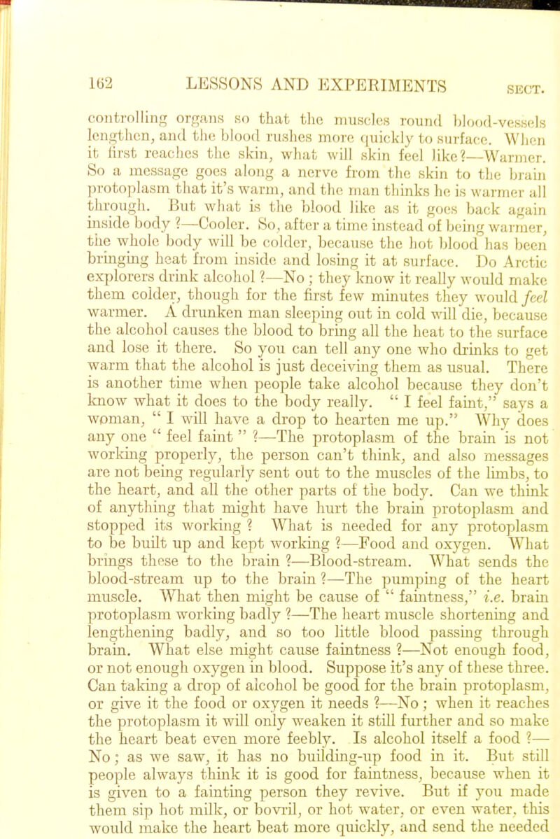 SECT. coiiti-olling orc^ans so that tlic muscles round blood-vessels lengthen, and the blood rushes moi'e ([uickly to surface. When it lirst reaches the skin, what will skin feel like?—Wai-juer. So a message goes along a nerve from the skin to the brain jorotoplasm that it's warm, and the man thinks he is warmer all through. But what is the blood like as it goes back again inside body ?—Cooler. So, after a time instead of being warmer, the whole body will be colder, because the hot blood has been briiigmg heat from inside and losing it at surface. Do Arctic explorers drink alcohol ?—No ; they know it really would make them colder, though for the first few minutes they would feel warmer. A drunken man sleeping out in cold will die, because the alcohol causes the blood to bring all the heat to the surface and lose it there. So you can tell any one who drinlcs to get warm that the alcohol is just deceiving them as usual. There is another time when people take alcohol because they don't know what it does to the body really.  I feel faint, says a woman,  I will have a drop to hearten me up. Why does any one  feel faint  ?—The protoplasm of the brain is not working properly, the person can't think, and also messages are not being regularly sent out to the muscles of the limbs, to the heart, and all the other parts of the body. Can we think of anything that might have hurt the brain protoplasm and stopped its worldng ? What is needed for any protoplasm to be built up and kept working ?—Food and oxygen. What brings these to the brain ?—Blood-stream. What sends the blood-stream up to the brain ?—The pumping of the heart muscle. What then might be cause of  faintness, i.e. brain protoplasm working badly ?—The heart muscle shortening and lengthening badly, and so too little blood passmg through brain. What else might cause faintness ?—Not enough food, or not enough oxygen in blood. Su^jpose it's any of these three. Can taking a drop of alcohol be good for the brain protoplasm, or give it the food or oxygen it needs ?—No ; when it reaches the protoplasm it will only weaken it still further and so make the heart beat even more feebly. Is alcohol itself a food ?— No; as we saw, it has no building-up food in it. But still people always think it is good for faintness, because when it is given to a fainting person they revive. But if you made them sip hot milk, or bovril, or hot water, or even water, this would make the heart beat more quicldy, and send the needed