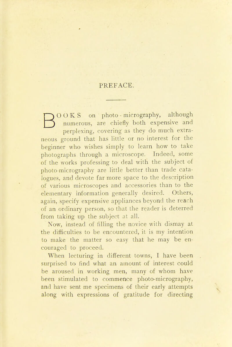 PREFACE. BOOKS on photo - micrography, although numerous, are chiefly both expensive and perplexing, covering as they do much extra- neous ground that has little or no interest for the beginner who wishes simply to learn how to take photographs through a microscope. Indeed, some of the works professing to deal with the subject of photo-micrography are little better than trade cata- logues, and devote far more space to the description of various microscopes and accessories than to the elementary information generally desired. Others, again, specify expensive appliances beyond the reach of an ordinary person, so that the reader is deterred from taking up the subject at all. Now, instead of filling the novice with dismay at the difficulties to be encountered, it is my intention to make the matter so easy that he may be en- couraged to proceed. When lecturing in different towns, I have been surprised to find what an amount of interest could be aroused in working men, many of whom have been stimulated to commence photo-micrography, and have sent me specimens of their early attempts along with expressions of gratitude for directing