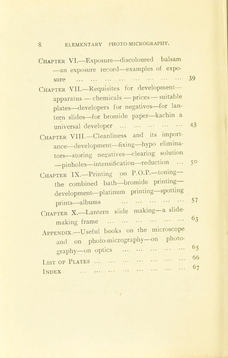 Chapter VI.—Exposure—^discoloured balsam —an exposure record—examples of expo- sure Chapter VII.—Requisites for development- apparatus — chemicals — prices — suitable plates—developers for negatives—for lan- tern slides—for bromide paper—kachin a universal developer Chapter VIII.—Cleanliness and its import- ance—development—fixing—hypo elimina- tors—storing negatives—clearing solution —pinholes—intensification—reduction ... Chapter IX.—Printing on P.O.F.—tomng— the combined bath—bromide printing— development—platinum printing—spotting prints—albums Chapter X.—Lantern slide making—a slide- making frame Appendix.—Useful books on the microscope and on photo-micrography-on photo- graphy—on optics List of Plates Index