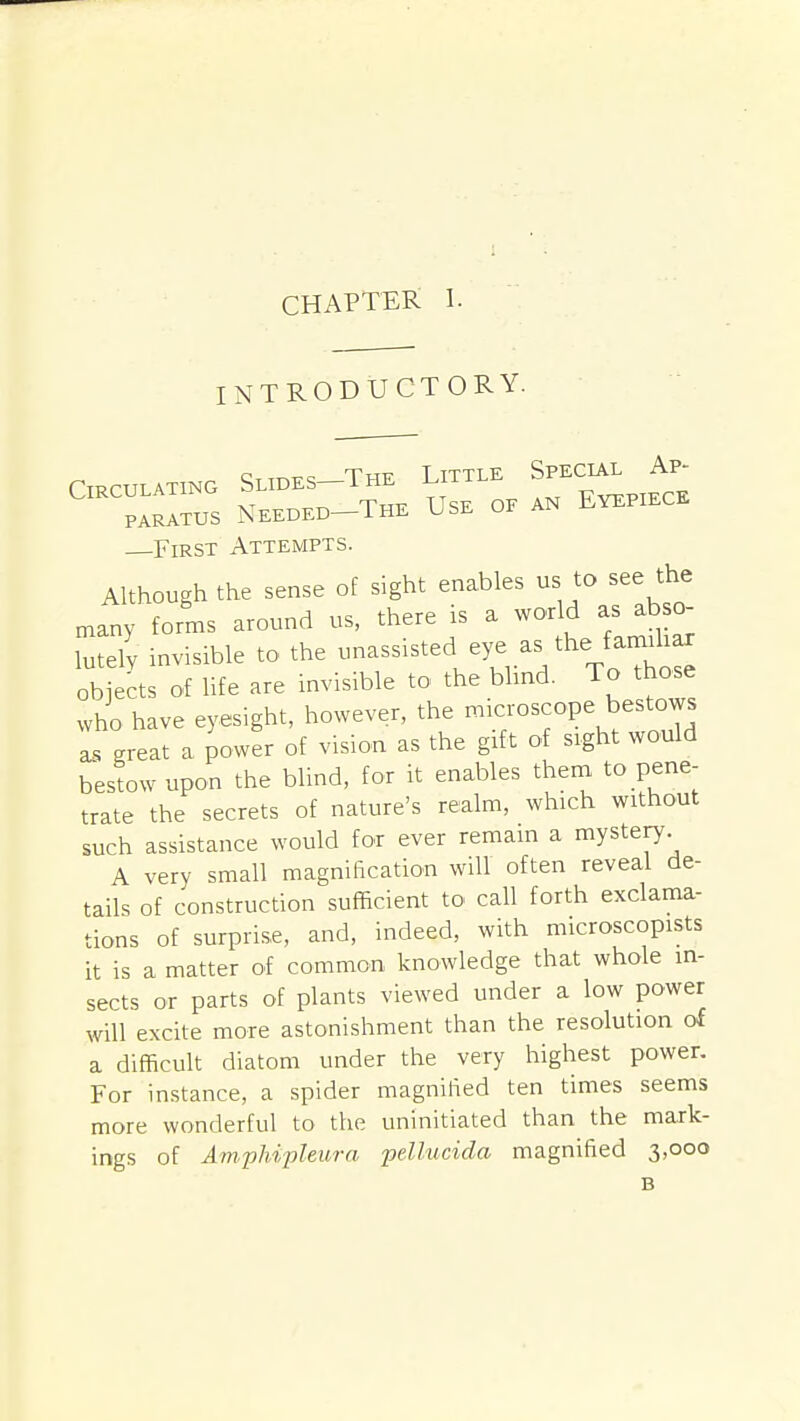 CHAPTER 1. INTRODUCTORY. Circulating Slides-The Little Special Ap- PARTUS Needed-The Use of an Eyepiece —First Attempts. Although the sense of sight enables us to see the maty forms around us, there is a world as abso- lutely invisible to the -assisted eye as the farmliar objects of life are invisible to the bhnd. To tho.e who have eyesight, however, the -°^^°P\^estows as great a power of vision as the gift of sight would bestow upon the blind, for it enables then, to pene- trate the secrets of nature's realm, which without such assistance would for ever remain a mystery A very small magnification will often reveal de- tails of construction sufficient to call forth exclama- tions of surprise, and, indeed, with microscopists it is a matter of common knowledge that whole in- sects or parts of plants viewed under a low power will excite more astonishment than the resolution of a diflScult diatom under the very highest power. For instance, a spider magnified ten times seems more wonderful to the uninitiated than the mark- ings of Arnphipleura pellucida magnified 3,000