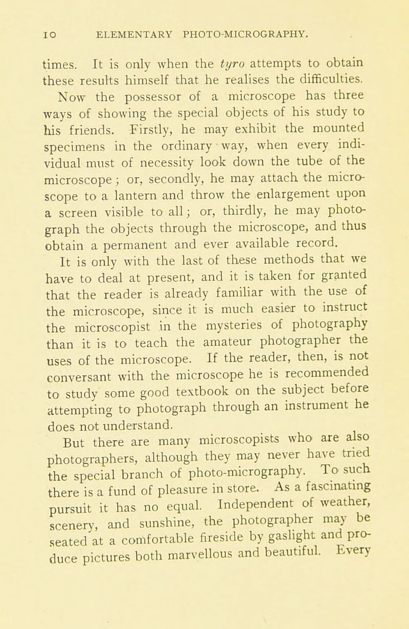 times. It is only when the tyro attempts tO' obtain these results himself that he realises the difficulties. Now the possessor of a microscope has three ways of showing the special objects of his study to his friends. Firstly, he may exhibit the mounted specimens in the ordinary way, when every indi- vidual must of necessity look down the tube of the microscope; or, secondly, he may attach the micro- scope to a lantern and throw the enlargement upon a screen visible to all; or, thirdly, he may photo- graph the objects through the microscope, and thus obtain a permanent and ever available record. It is only with the last of these methods that we have to deal at present, and it is taken for granted that the reader is already famiUar with the use of the microscope, since it is much easier to instruct the microscopist in the mysteries of photography than it is to teach the amateur photographer the uses of the microscope. If the reader, then, is not conversant with the microscope he is recommended to study some good textbook on the subject before attempting to photograph through an instrument he does not understand. But there are many microscopists who are also photographers, although they may never have tried the special branch of photo-micrography. To such there is a fund of pleasure in store. As a fascinatmg pursuit it has no equal. Independent of weather, scenery, and sunshine, the photographer may be seated at a comfortable fireside by gaslight and pro- duce pictures both marvellous and beautiful. Every