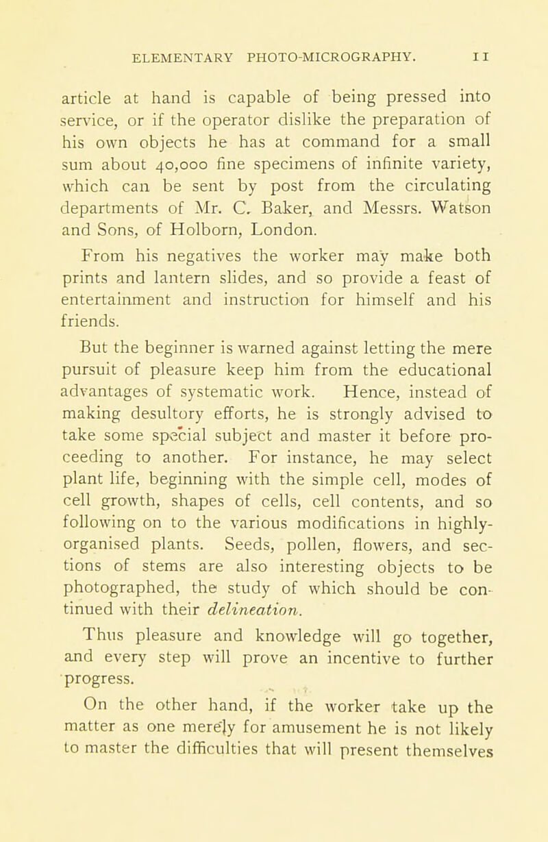 article at hand is capable of being pressed into service, or if the operator dislike the preparation of his own objects he has at command for a small sum about 40,000 fine specimens of infinite variety, which can be sent by post from the circulating departments of Mr. C. Baker, and Messrs. Watson and Sons, of Holborn, London. From his negatives the worker may make both prints and lantern slides, and so provide a feast of entertainment and instruction for himself and his friends. But the beginner is warned against letting the mere pursuit of pleasure keep him from the educational advantages of systematic work. Hence, instead of making desultory efforts, he is strongly advised to take some special subject and master it before pro- ceeding to another. For instance, he may select plant life, beginning with the simple cell, modes of cell growth, shapes of cells, cell contents, and so following on to the various modifications in highly- organised plants. Seeds, pollen, flowers, and sec- tions of stems are also interesting objects to be photographed, the study of which should be con- tinued with their delineation. Thus pleasure and knowledge will go together, and every step will prove an incentive to further ■progress. On the other hand, if the worker take up the matter as one merely for amusement he is not likely to master the difficulties that will present themselves