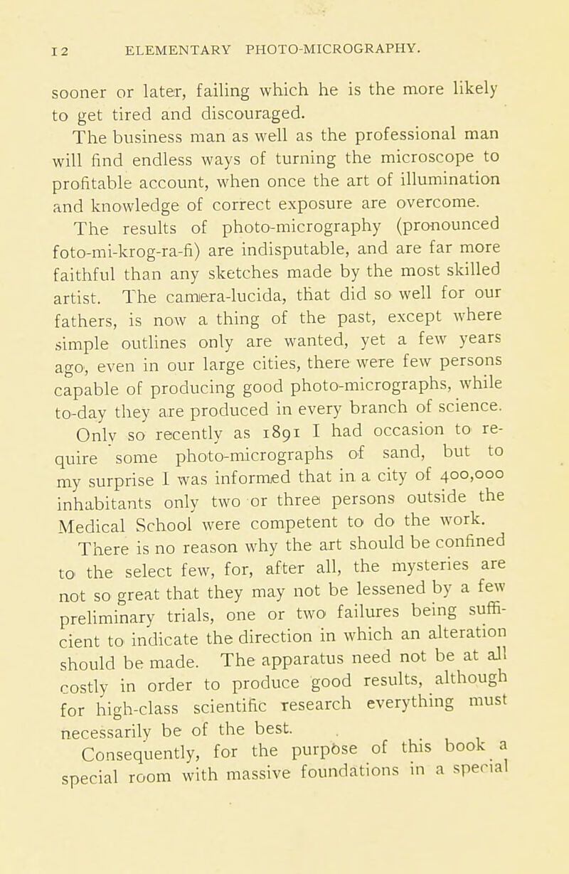 sooner or later, failing which he is the more likely to get tired and discouraged. The business man as well as the professional man will find endless ways of turning the microscope to profitable account, when once the art of illumination and knowledge of correct exposure are overcome. The results of photo-micrography (pronounced foto-mi-krog-ra-fi) are indisputable, and are far more faithful than any sketches made by the most skilled artist. The camiera-lucida, that did so well for our fathers, is now a thing of the past, except where simple outhnes only are wanted, yet a few years agO', even in our large cities, there were few persons capable of producing good photo-micrographs, while to-day they are produced in every branch of science. Only so recently as 1891 I had occasion to re- quire some photo-micrographs of sand, but to my surprise 1 was informed that in a city of 400,000 inhabitants only two or three persons outside the Medical School were competent to do the work. There is no reason why the art should be confined to the select few, for, after all, the mysteries are not so great that they may not be lessened by a few preliminary trials, one or two failures being suffi- cient to indicate the direction in which an alteration should be made. The apparatus need not be at aJl costly in order to produce good results, although for high-class scientific research everything must necessarily be of the best. Consequently, for the purp&se of this book a special room with massive foundations ni a special