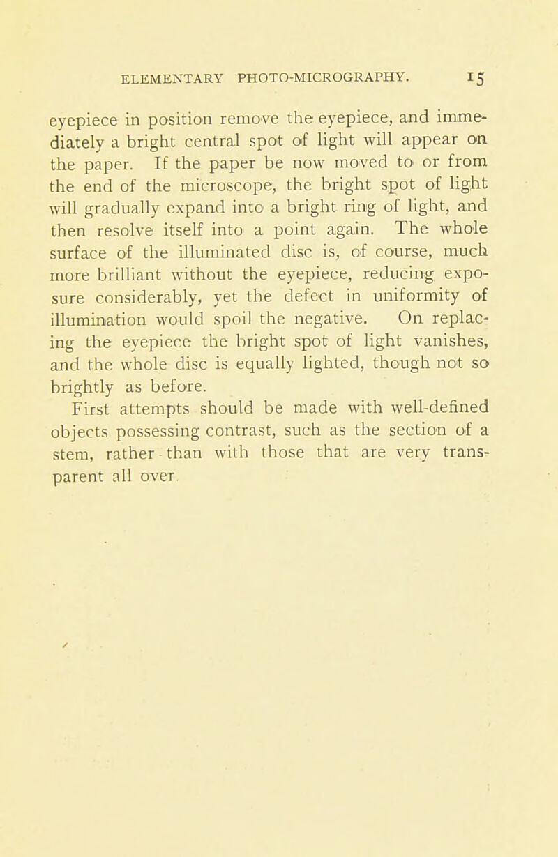 eyepiece in position remove tiie eyepiece, and imme- diately a bright central spot of light will appear on the paper. If the paper be now moved to or from the end of the microscope, the bright spot of light will gradually expand into a bright ring of light, and then resolve itself into a point again. The whole surface of the illuminated disc is, of course, much more brilliant without the eyepiece, reducing expo- sure considerably, yet the defect in uniformity of illumination would spoil the negative. On replac- ing the eyepiece the bright spot of light vanishes, and the whole disc is equally lighted, though not so brightly as before. First attempts should be made with well-defined objects possessing contrast, such as the section of a stem, rather than with those that are very trans- parent all over.