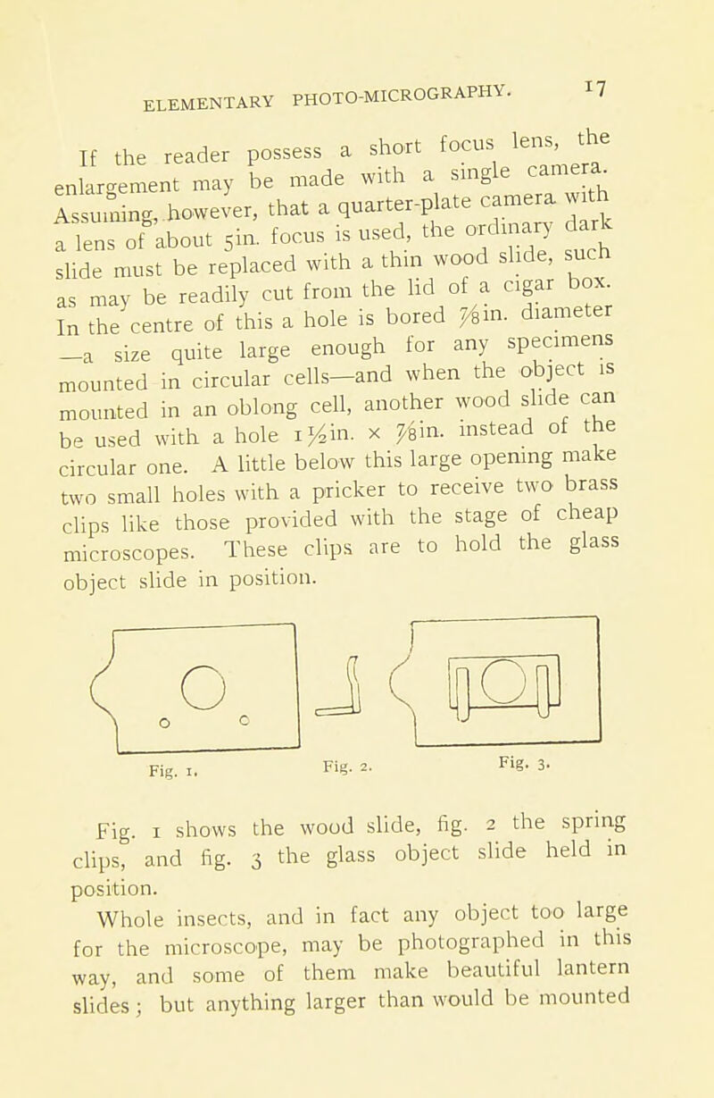 If the reader possess a short focus lens, the enlargement may be made with a single camera^ rssurning.however, that a quarter-plate camera w^ a lens of about sin- focus is used, the ordinary, ark slide must be replaced with a thm wood slide, such as may be readily cut from the lid of a cigar box In the centre of this a hole is bored 7/,m. diameter _a size quite large enough for any specimens mounted in circular cells-and when the object is mounted in an oblong cell, another wood slide can be used with a hole i/^in. x ^'sin. instead of the circular one. A little below this large opemng make two small holes with a pricker to receive two brass clips like those provided with the stage of cheap microscopes. These clips are to hold the glass object slide in position. o Fig. I, Fig. 2. Fig. 3- Fig. I shows the wood slide, fig. 2 the spring clips, and fig. 3 the glass object slide held in position. Whole insects, and in fact any object too large for the microscope, may be photographed in this way, and .some of them make beautiful lantern slides; but anything larger than would be mounted