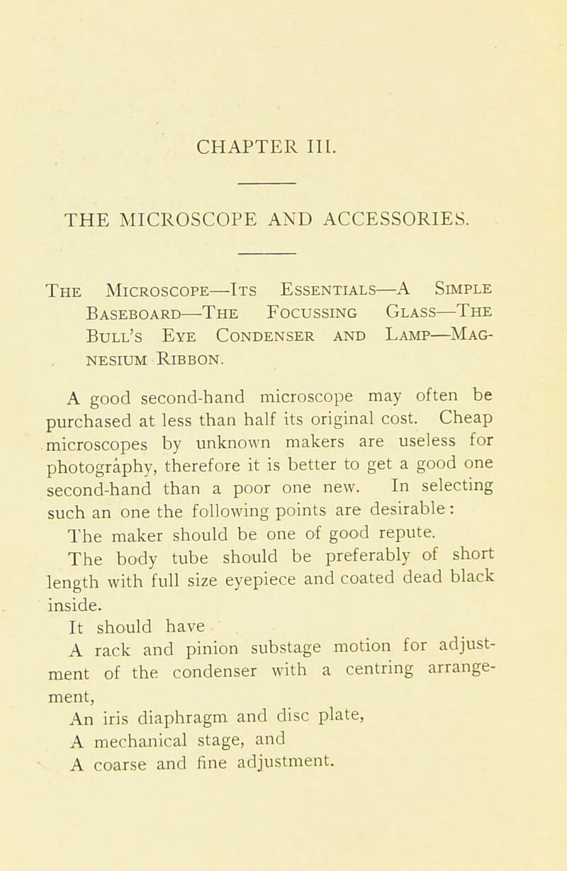 CHAPTER III. THE MICROSCOPE AND ACCESSORIES. The Microscope—Its Essentials—A Simple Baseboard—The Focussing Glass—The Bull's Eye Condenser and Lamp—^Mag- nesium Ribbon. A good second-hand microscope may often be purchased at less than half its original cost. Cheap microscopes by unknown makers are useless for photography, therefore it is better to get a good one second-hand than a poor one new. In selecting such an one the following points are desirable: The maker should be one of good repute. The body tube should be preferably of short length with full size eyepiece and coated dead black inside. It should have A rack and pinion substage motion for adjust- ment of the condenser with a centring arrange- ment, An iris diaphragm and disc plate, A mechanical stage, and A coarse and fine adjustment.