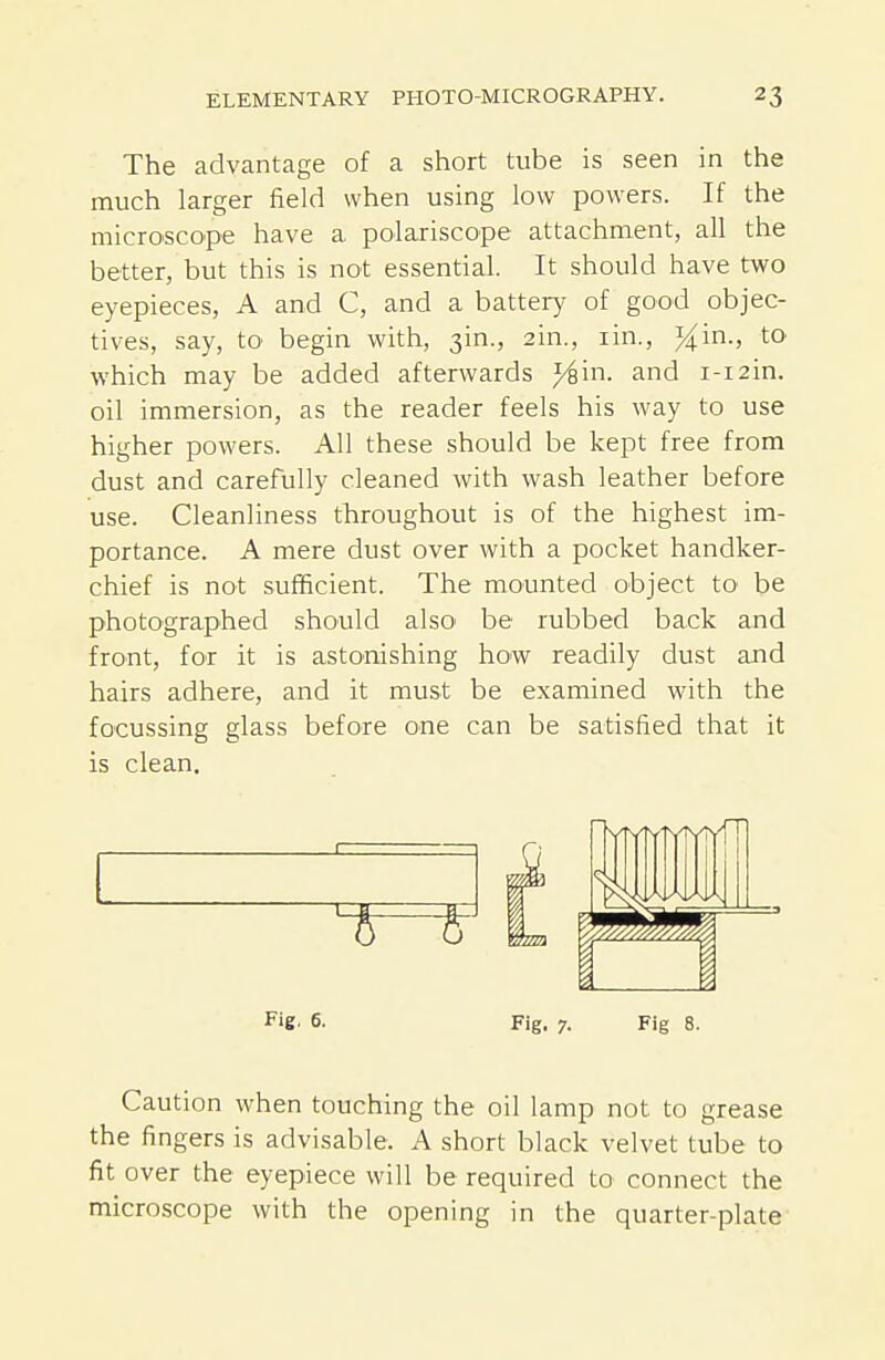 The advantage of a short tube is seen in the much larger field when using low powers. If the microscope have a polariscope attachment, all the better, but this is not essential. It should have two eyepieces, A and C, and a battery of good objec- tives, say, to begin with, 3in., 2in., lin., %'m., to which may be added afterwards ^in. and i-i2in. oil immersion, as the reader feels his way to use higher powers. All these should be kept free from dust and carefully cleaned with wash leather before use. Cleanliness throughout is of the highest im- portance. A mere dust over with a pocket handker- chief is not sufficient. The mounted object to be photographed should also' be rubbed back and front, for it is astonishing how readily dust and hairs adhere, and it must be examined with the focussing glass before one can be satisfied that it is clean. Fig. 6. Fig. 7. Fig 8. Caution when touching the oil lamp not to grease the fingers is advisable. A short black velvet tube to fit over the eyepiece will be required to connect the microscope with the opening in the quarter-plate