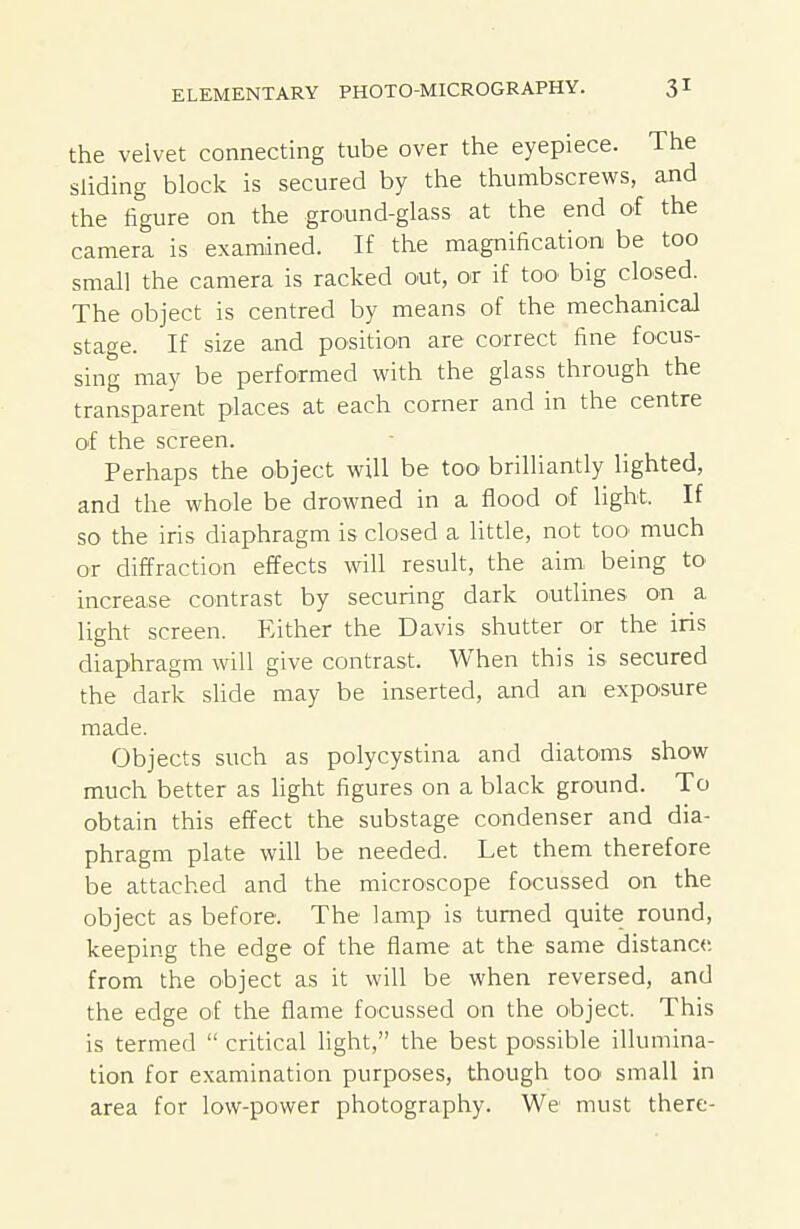 the velvet connecting tube over the eyepiece. The sliding block is secured by the thumbscrews, and the figure on the ground-glass at the end of the camera is examined. If the magnification be too small the camera is racked out, or if too big closed. The object is centred by means of the mechanical stage. If size and position are correct fine focus- sing may be performed with the glass through the transparent places at each corner and in the centre of the screen. Perhaps the object will be too brilliantly lighted, and the whole be drowned in a flood of light. If so the iris diaphragm is closed a little, not too much or diffraction effects will result, the aim being to increase contrast by securing dark outlines on a light screen. Either the Davis shutter or the iris diaphragm will give contrast. When this is secured the dark sUde may be inserted, and an exposure made. Objects such as polycystina and diatoms show much better as light figures on a black ground. To obtain this effect the substage condenser and dia- phragm plate will be needed. Let them therefore be attached and the microscope focussed on the object as before. The lamp is turned quite round, keeping the edge of the flame at the same distance, from the object as it will be when reversed, and the edge of the flame focussed on the object. This is termed  critical light, the best possible illumina- tion for examination purposes, though too small in area for low-power photography. We must there-