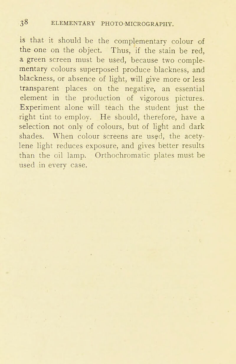 is that it should be the complementary colour of the one on the object. Thus, if the stain be red, a green screen must be used, because two comple- mentary colours superposed produce blackness, and blackness, or absence of light, will give more or less transparent places on the negative, an essential element in the production of vigorous pictures. Experiment alone will teach the student just the right tint to employ. He should, therefore, have a selection not only of colours, but of light and dark shades. When colour screens are used, the acety- lene light reduces exposure, and gives better results than the oil lamp. Orthochromatic plates must be used in every case.