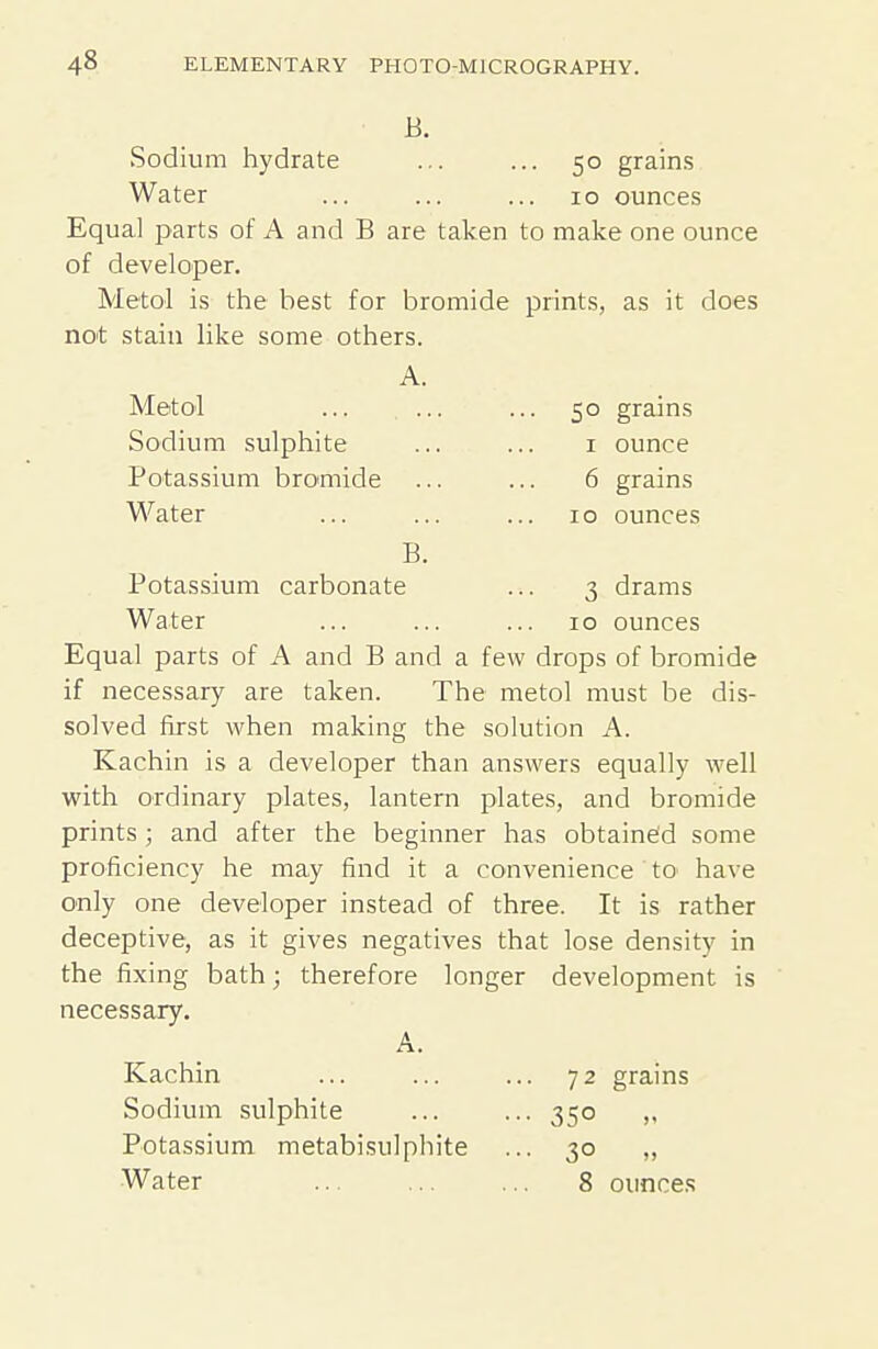 Sodium hydrate ... ... 50 grain.s Water ... ... ... 10 ounces Equal parts of A and B are taken to make one ounce of developer. Metol is the best for bromide prints, as it does not stain like some others. A. Metol ... ... ... 50 grains Sodium sulphite ... ... i ounce Potassium bromide ... ... 6 grains Water ... ... ... 10 ounces B. Potassium carbonate ... 3 drams Water ... ... ... 10 ounces Equal parts of A and B and a few drops of bromide if necessary are taken. The metol must be dis- solved first when making the solution A. Kachin is a developer than answers equally well with ordinary plates, lantern plates, and bromide prints ; and after the beginner has obtained some proficiency he may find it a convenience tO' have only one developer instead of three. It is rather deceptive, as it gives negatives that lose density in the fixing bath; therefore longer development is necessary. A. Kachin ... ... ... 72 grains Sodium sulphite ... ... 350 Potassium metabisulphite ... 30 „ Water 8 ounces