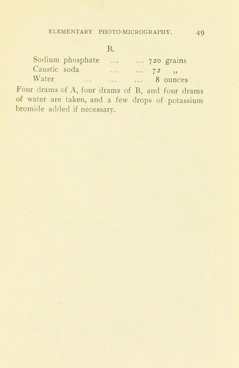 B. Sodium phosphate ... ... 720 grains Caustic soda ... ... 72 Water 8 ounces Four drams of A, four drams of B, and four drams of water are taken, and a few drops of potassium bromide added if necessary.