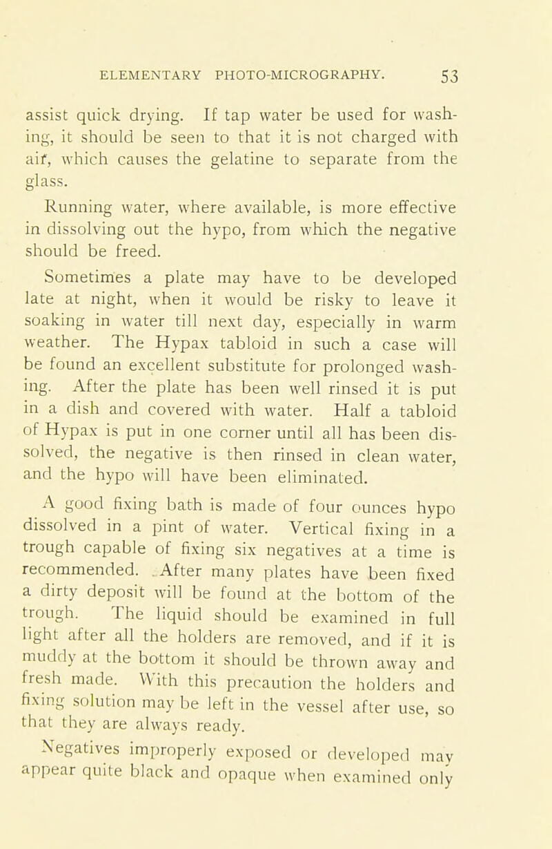 assist quick drying. If tap water be used for wash- ing, it should be seen to that it is not charged with aif, which causes the gelatine to separate from the glass. Running water, where available, is more effective in dissolving out the hypo, from wliich the negative should be freed. Sometiines a plate may have to be developed late at night, when it would be risky to leave it soaking in water till next day, especially in warm weather. The Hypax tabloid in such a case will be found an excellent substitute for prolonged wash- ing. After the plate has been well rinsed it is put in a dish and covered with water. Half a tabloid of Hypax is put in one corner until all has been dis- solved, the negative is then rinsed in clean water, and the hypo will have been eliminated. A good fixing bath is made of four ounces hypo dissolved in a pint of water. Vertical fixing in a trough capable of fixing six negatives at a time is recommended. After many plates have been fixed a dirty deposit will be found at the bottom of the trough. The liquid should be examined in full light after all the holders are removed, and if it is muddy at the bottom it should be thrown away and fresh made. With this precaution the holders and fixing solution may be left in the vessel after use, so that they are always ready. Negatives improperly exposed or developed may appear quite black and opaque when examined only