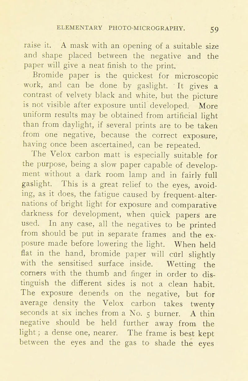 raise it. A mask with an opening of a suitable size and shape placed between the negative and the paper will give a neat finish to the print. Bromide paper is the quickest for microscopic work, and can be done by gaslight. ' It gives a contrast of velvety black and white, but the picture is not visible after exposure until developed. More uniform results may be obtained from artificial light than from daylight, if several prints are to be taken from one negative, because the correct exposure, having once been ascertained, can be repeated. The Velox carbon matt is especially suitable for the purpose, being a slow paper capable of develop- ment without a dark room lamp and in fairly full gaslight. This is a great relief to the eyes, avoid- ing, as it does, the fatigue caused by frequent-alter- nations of bright light for exposure and comparative darkness for development, when quick papers are used. In any case, all the negatives to be printed from should be put in separate frames and the ex- posure made before lowering the light. When held flat in the hand, bromide paper will cUrl slightly with the sensitised surface inside. Wetting the corners with the thumb and finger in order to dis- tinguish the different sides is not a clean habit. The exposure denends on the negative, but for average density the Velox carbon takes twenty seconds at six inches from a No. 5 burner. A thin negative should be held further away from the light; a dense one, nearer. The frame is best kept between the eyes and the gas to sliade the eyes