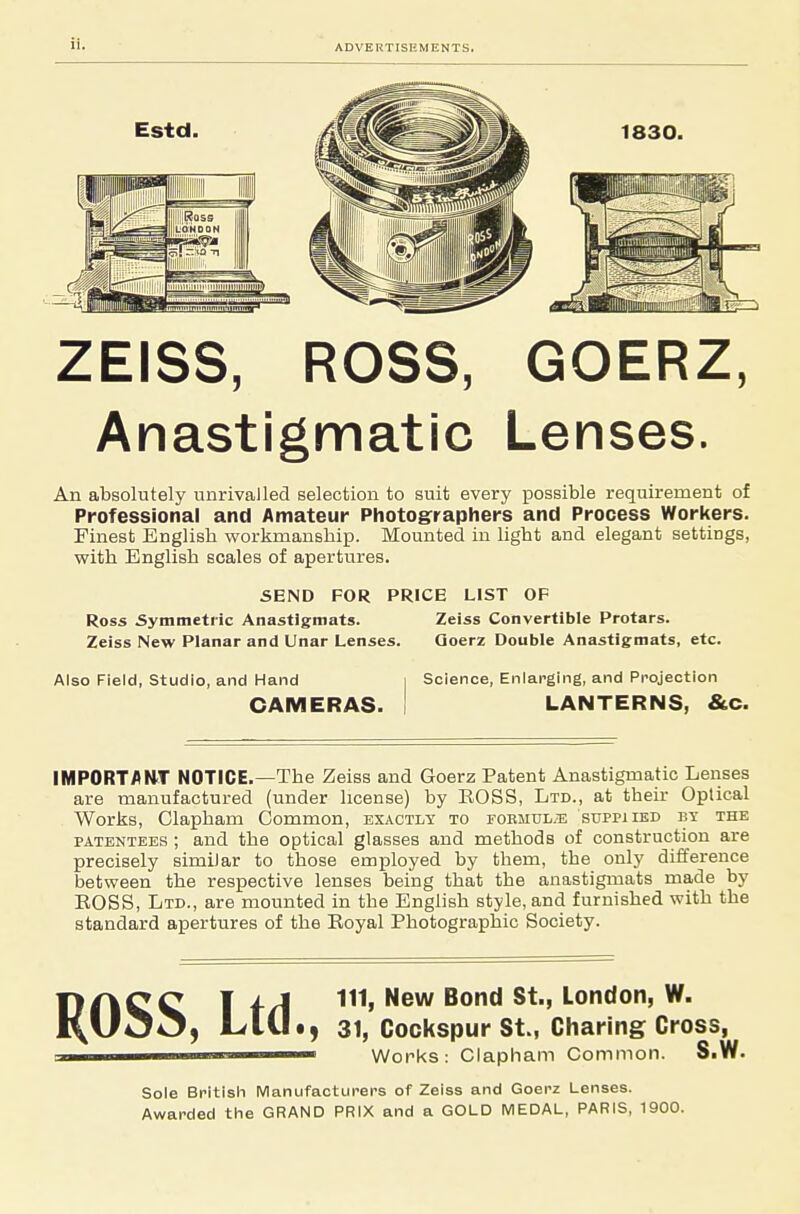 Estd. 1830. ZEISS, ROSS, GOERZ, Anastigmatic Lenses. An absolutely unrivalled selection to suit every possible requirement of Professional and Amateur Photographers and Process Workers. Finest English workmanship. Mounted in light and elegant settings, vyith English scales of apertures. 5END FOR PRICE LIST OF Ross Symmetric Anastigmats. Zeiss Convertible Protars. Zeiss New Planar and Unar Lenses. Qoerz Double Anastigmats, etc. Also Field, Studio, and Hand CAMERAS. Science, Enlarging, and Projection LANTERNS, &C. IMPORTANT NOTICE.—The Zeiss and Goerz Patent Anastigmatic Lenses are manufactured (under license) by EOSS, Ltd., at their Optical Works, Clapham Common, exactly to fobmul/-e suppiied by the PATENTEES ; and the optical glasses and methods of construction are precisely similar to those employed by them, the only difference between the respective lenses being that the anastigmats made by EOSS, Ltd., are mounted in the English style, and furnished with the standard apertures of the Eoyal Photographic Society. DnCC J iA nil New Bond St., London, W. I\U00, LlU«, 31, Cockspur St., Charing Cross, ■■ Works: Clapham Common. S.W. Sole British IVIanufaoturers of Zeiss and Goerz Lenses. Awarded the GRAND PRIX and a GOLD IVIEDAL, PARIS, 1900.