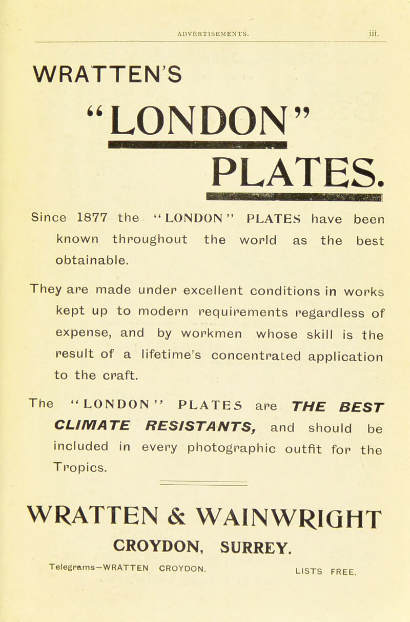 WRATTEN'S LONDON PLATES. Since 1877 the  LONDON PLATES have been known throughout the world as the best obtainable. They are made under excellent conditions in works kept up to modern requirements regardless of expense, and by workmen whose skill is the result of a lifetime's concentrated application to the craft. The LONDON PLATES are THE BEST CLIMATE RESISTANTS, and should be included in every photographic outfit for the Tropics. WRATTEN & WAINWRIQHT CROYDON, SURREY. Telegrams—WRATTEN CROYDON. LISTS FREE.